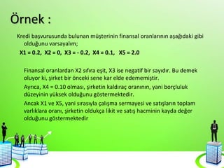 Örnek :
Kredi başvurusunda bulunan müşterinin finansal oranlarının aşağıdaki gibi
olduğunu varsayalım;
X1 = 0.2, X2 = 0, X3 = - 0.2, X4 = 0.1, X5 = 2.0
Finansal oranlardan X2 sıfıra eşit, X3 ise negatif bir sayıdır. Bu demek
oluyor ki, şirket bir önceki sene kar elde edememiştir.
Ayrıca, X4 = 0.10 olması, şirketin kaldıraç oranının, yani borçluluk
düzeyinin yüksek olduğunu göstermektedir.
Ancak X1 ve X5, yani sırasıyla çalışma sermayesi ve satışların toplam
varlıklara oranı, şirketin oldukça likit ve satış hacminin kayda değer
olduğunu göstermektedir
 