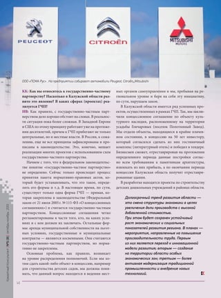 ООО «ПСМА Рус» . На предприятии собирают автомобили Peugeot, Citroёn, Mitsubishi

Кредитный Консультант №5 (8) октябрь-ноябрь 2013

КК: Как вы относитесь к государственно-частному
партнерству? Насколько в Калужской области развито это явление? В каких сферах (проектах) реализуется ГЧП?
ИВ: Как правило, с государственно-частным партнерством дело хорошо обстоит на словах. В реальности ситуация пока более сложная. В Западной Европе
и США по этому принципу работают уже на протяжении десятилетий, причем к ГЧП прибегают не только
центральные, но и местные власти. В России, к сожалению, еще не все принципы зафиксированы и прописаны в законодательстве. Это, конечно, мешает
реализации многих проектов с использованием схем
государственно-частного партнерства.
Начнем с того, что в федеральном законодательстве понятие «государственно-частное партнерство»
не определено. Сейчас только происходит процесс
принятия пакета нормативно-правовых актов, который будет устанавливать, что это такое, определять его формы и т. д. В настоящее время, по сути,
существует только одна форма ГЧП — прямая, которая закреплена в законодательстве (Федеральный
закон от 21 июля 2005 г. № 115-ФЗ «О концессионных
соглашениях») и считается государственно-частным
партнерством. Концессионные соглашения четко
регламентированы в части того, кто, на каких условиях и с кем должен их заключать. Остальные формы: аренда муниципальной собственности на льготных условиях, государственные и муниципальные
контракты — являются косвенными. Они считаются
государственно-частным партнерством, но нормативно не закреплены.
Основная проблема, как правило, возникает
на уровне распределения полномочий. Если мы хотим сдать какой-либо объект в концессию, например
для строительства детских садов, мы должны понимать, что данный вопрос находится в ведении мест-

ных органов самоуправления и мы, пребывая на региональном уровне и беря на себя эту инициативу,
по сути, нарушаем закон.
В Калужской области имеется ряд успешных проектов, осуществленных в рамках ГЧП. Так, мы заключили концессионное соглашение по объекту культурного наследия, расположенному на территории
усадьбы Гончаровых (поселок Полотняный Завод).
Мы отдали объекты, находящиеся в крайне плачевном состоянии, в концессию на 50 лет инвестору,
который согласился сделать из них гостиничный
комплекс (литературный отель) и победил в тендере.
Бизнесмен сможет, отреставрировав на протяжении
определенного периода данные постройки согласно всем требованиям к памятникам архитектуры,
извлекать из них прибыль, а по окончании периода
концессии Калужская область получит отреставрированные здания.
В разработке находятся проекты по строительству
детских дошкольных учреждений в районах области.
Долгосрочный тренд развития области —
это смена структуры экономики в целях
увеличения доли производств с высокой
добавленной стоимостью.
При этом будет сохранен устойчивый
рост экономических и социальных
показателей развития региона. В планах —
мероприятия, направленные на повышение
производительности труда. Первым
из них является переход к инновационной
модели развития; вторым — создание
на территории области особых
экономических зон; третьим — более
активная модернизация традиционной
промышленности и внедрение новых
технологий.

14

KK_Block_05_2013.indd 14

03.10.2013 11:04:11

 