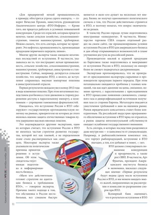 Кредитный Консультант №5 (8) октябрь-ноябрь 2013

«Для предприятий легкой промышленности,
к примеру, обострится угроза серого импорта, — говорит Вячеслав Пронин, заместитель руководителя
Аналитического центра «ВТО-Информ». — Кроме
того, им придется работать в условиях повышенной
конкуренции. Среди тех отраслей, которым придется
нелегко, также сельское хозяйство, сельхозмашиностроение, тяжелое машиностроение, трубопрокат.
Можно сказать, что есть сектора, которые не проиграют. Это нефтегаз, промышленность, производящая
продукцию первичного передела, химия».
Многие другие эксперты также ожидали негативных последствий от вступления. В частности, указывалось на то, что пострадают легкая промышленность, сельское хозяйство, сельхозмашиностроение,
машиностроение, трубопрокат, авиастроение и станкостроение. Сейчас, например, дотируется сельское
хозяйство, что запрещено ВТО, а вплоть до вступления сохранялась высокая импортная пошлина
в авиастроительной отрасли.
Первых результатов ожидали уже к концу 2012 года
в виде изменения пошлин. При этом негативным последствием для бизнеса стало движение в сторону разрешения доступа к параллельному импорту, а позитивным — упрощение таможенных формальностей.
Ожидалось, что вступление России в ВТО «обезоружит» государственную протекционистскую политику на рынках, приоритетом на которых до этого
являлась именно защита отечественных товаров путем удержания высоких ввозных пошлин.
Это подтверждается другими экспертами, один
из которых считает, что вступление России в ВТО
не являлось частью стратегии развития государства, которой нет как таковой, а на определенном
этапе стало рассматриваться как самоцель. Некоторые эксперты также
указывали на политические
причины принятия
решения о вступлении. Об этом
свидетельствует
низкая подготовка и информированность бизнеса.
«Мало кто действительно
готовит стратегии по адаптации бизнеса к требованиям
ВТО», — говорили эксперты.
Причина такого подхода в том,
что обстановка в России нестабильная, все слишком быстро

меняется и мало кто думает на несколько лет вперед. Бизнес не получал однозначного политического
сигнала о том, что Россия действительно стремится
в ВТО, и поэтому полагал, что вопрос окончательно не решен.
К членству России гораздо лучше подготовились
иностранные «конкуренты». В частности, Министерство торговли США создало отдельный раздел на своем сайте, где проанализированы условия
вступления России в ВТО для американского бизнеса
и дан обзор открывающихся возможностей в плане
улучшения доступа на российский рынок.
Производители мясной и куриной продукции
из Евросоюза также подготовились и выигрывают
от вступления России в ВТО, поскольку их импорт
более не сможет подвергаться дискриминации.
Экспертами прогнозировалось, что не проиграют от присоединения экспортеры-сырьевики и производители продукции первого передела. При этом
потенциально ожидаются проблемы у газовых компаний, так как идет давление на цены, связанное, помимо прочего, с параллельными с присоединением
к ВТО процессами появления сжиженного, сланцевого газа и диверсифицикацией источников получения газа со стороны Европы. Металлурги опасаются
ужесточения требований к ним на внешнем рынке.
Рынок юридического консалтинга станет более конкурентным. На российской индустрии программного обеспечения вступление в ВТО вряд ли отразится,
а рынок защиты интеллектуальной собственности
ожидает ослабление государственного внимания.
Есть сектора, в которых последствия разделяются
даже внутри них — в зависимости от специализации.
Например, в рыбохозяйственном комплексе тем,
кто торгует рыбопродукцией, вступление в ВТО
выгодно, а тем, кто добывает и ловит, — нет.
ВТО должно стимулировать повышение
конкуренции
и прозрачности, а также
рост ВВП. В частности, Арт
Франчек, президент Американского института бизнеса
и экономики, высказал следующее мнение: «Первые результаты
будут видны сразу после вступления
России в ВТО, и мы можем ожидать много жалоб, направленных на рассмотрение в комиссию по разрешению споров при ВТО.
Всемирный банк оценивает,
что в результате вступления в ВТО

18

KK_Block_05_2013.indd 18

03.10.2013 11:04:24

 