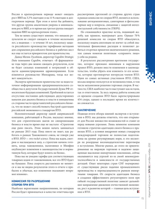 КОМИССИЯ ПО РАЗРЕШЕНИЮ
СПОРОВ ПРИ ВТО
Наиболее вероятными направлениями, по которым
Россия будет привлекаться в качестве ответчика при

БИЗНЕС

рассмотрении претензий со стороны других стран
в рамках комиссии по спорам ВТО, являются использование антидемпинговых, санитарных и фитосанитарных мер и вопросы, связанные с защитой интеллектуальной собственности (TRIPS).
По сложившейся практике истец, подающий жалобу, как правило, выигрывает дело. Однако 70 %
решений комиссии по спорам ВТО обжалуются,
поскольку подача апелляции не влечет за собой значительных финансовых расходов и позволяет добиться отсрочки принятия окончательного решения,
тем самым помогая политикам «сохранить лицо»
у себя на родине.
В результате рассмотрения претензии государство, которое признано виновным в нарушении
правил ВТО, должно внести изменения в законодательство, чтобы убрать или изменить те его аспекты, которые противоречат интересам членов ВТО.
Один из самых активных участников ВТО, США,
весьма широко пользуется ее возможностями, в том
числе механизмом решения торговых споров. В частности, США наиболее часто выступают как истцом,
так и ответчиком. За весь период работы комиссии
со времени создания ВТО было зарегистрировано
454 спора, однако в последнее время их количество снижается.
ЗАКЛЮЧЕНИЕ
Подводя итоги обзора мнений экспертов о вступлении в ВТО, мы должны отметить, что оно открывает для России множество возможностей и ставит ее
перед новыми угрозами. Лишь немногие компании
готовили стратегии адаптации своего бизнеса к правилам ВТО, а условия внедрения новых стандартов
международной торговли не полностью подготовлены на уровне регулирующих норм, и это несмотря на рекордные восемнадцатилетние переговоры
о вступлении. Многие рынки, до этого не ориентированные на мировую торговлю и надежно защищенные высокими импортными пошлинами, сейчас
оказываются под угрозой из-за своей неконкурентоспособности и зависимости от государственных
дотаций. Опыт некоторых стран СНГ подчеркивает существующие риски падения промышленного
производства и перенасыщенности рынков импортными товарами. От скорости адаптации бизнеса
и создания эффективного регуляторного поля при
гибкой государственной политике зависит дальнейшее направление движения отечественной экономики, рост и развитие которой — главная цель вступления в ВТО.

Кредитный Консультант №5 (8) октябрь-ноябрь 2013

Россия в краткосрочном периоде может ожидать
рост ВВП на 3,3 % ежегодно и на 11 % ежегодно в долгосрочном периоде. При этом я хотел бы добавить,
что другая группа аналитиков уверена в минимальном росте ВВП, в то время как третья группа ожидает
падения ВВП на краткосрочном этапе».
Тем не менее существует мнение, что никаких результатов не следует ожидать в течение нескольких
лет, а видимых — в течение 10 лет, поскольку защита российского производства тарифными методами
для сохранения российского бизнеса и рабочих мест
все еще остается приоритетом для правительства.
Давид Мелик-Гусейнов, директор Cegedim Strategic
Data компании Cegedim, отмечает: «В фармацевтике года через два можно ожидать результатов, если
не будет сильных изменений и потрясений в области администрирования здравоохранения. Если
изменится руководство Минздрава, тогда все может замедлиться».
Эксперты критиковали правительство за недостаточное информирование предпринимательского сообщества и депутатов Государственной Думы РФ относительно будущих изменений. Проблемой остается
отсутствие постоянно действующих двухсторонних
каналов для диалога бизнеса и власти и инициативы
со стороны части представителей российского бизнеса, что не может способствовать быстрой адаптации
российской экономики к стандартам ВТО.
Исполнительный директор одной американской
компании, работающей в России, высказал мнение,
что для стратегических шагов по синхронизации
бизнеса и власти время еще не настало: «Стратегию
еще рано писать. Этим можно начать заниматься
не раньше 2015 года. Пока никто не знает, как работать в рамках Таможенного союза, не говоря уже
о ВТО. ВТО — это rocket science. Пока мы ждем, смотрим и наслаждаемся шоу, а стратегию начнем готовить, когда таможенники, налоговики и Минфин
опубликуют изменения в законодательстве и нормативную базу, которые будут влиять на бизнес.
Пока мы не увидим тарифы для соответствующих
товарных кодов от таможенников, все это ВТО будет
на бумажке. Пока скорость растаможки не меняется и мы не видим результатов этого в отчете о прибылях и убытках, все изменения оказывают непрямое влияние».

19

KK_Block_05_2013.indd 19

03.10.2013 11:04:25

 