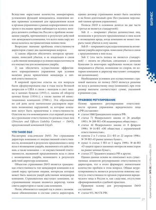 ЧТО ТАКОЕ D&O
Рассмотрим классическое D&O. Это страхование
директора компании от имущественной ответственности, возникшей в результате предъявления к нему
иска о возмещении ущерба, вызванного его действиями, а также компании — от имущественной ответственности, вызванной предъявлением иска в связи
с возмещением ущерба, возникшего в результате
действий директора компании.
Объектом страхования D&O является гражданская ответственность топ-менеджеров компании и ее
самой перед третьими лицами, интересам которых
может быть нанесен ущерб действиями менеджеров
компании. Страхователем выступает компания, застрахованными лицами являются директор, члены
совета директоров и также сама компания.
Полис обновляется каждый год в связи с возможными обновлениями в составе совета директоров,

БИЗНЕС

однако договор страхования может быть заключен
и на более длительный срок (без указания персоналий членов органов управления).
Полисы D&O в основном делятся на две части
(третья не является стандартной):
Side A — покрывает убытки должностных лиц,
возникшие в результате предъявленных к ним исков
о возмещении вреда, когда компания не может покрыть такие убытки в силу закона;
Side B — покрываются расходы компании на возмещение ущерба директорам, понесшим убытки в связи
с предъявлением к ним иска;
Side C (эта часть полиса не является стандартной) — оплата по убыткам, связанным с ценными
бумагами (в некоторых зарубежных полисах также
покрываются убытки, возникшие из споров, по которым компания и директор выступают солидарными должниками).
Необходимым условием для осуществления страховой выплаты по полису D&O является решение
по иску к должностному лицу (компании), при этом
размер выплаты соответствует сумме, указанной
в решении суда.
ПРАВОВОЕ РЕГУЛИРОВАНИЕ
Основу правового регулирования ответственности органов управления юридического лица
в РФ составляют:
• статья 1068 Гражданского кодекса РФ;
• статья 71 Федерального закона от 26 декабря
1995 г. № 208-ФЗ «Об акционерных обществах»;
• статья 44 Федерального закона от 8 февраля
1998 г. № 14-ФЗ «Об обществах с ограниченной
ответственностью»;
• пункты 2 и 3 статьи 22.1 ФЗ от 22 апреля 1996 г.
№ 39-ФЗ «О рынке ценных бумаг»;
• пункт 4 статьи 5 ФЗ от 5 марта 1999 г. № 46-ФЗ
«О защите прав и законных интересов инвесторов
на рынке ценных бумаг»;
• статья 277 Трудового кодекса РФ и другие.
Однако данная основа не охватывает всех существенных моментов регулирования ответственности
директоров, что в итоге формирует значительное
количество проблем в этом вопросе. Общая неурегулированность является результатом новизны института ответственности органов управления юридического лица в России и, как следствие, отсутствия
сформировавшейся судебной практики.
Правовую основу для регулирования D&O
составляют:
• статьи 931, 963 ГК РФ;

Кредитный Консультант №5 (8) октябрь-ноябрь 2013

Вследствие нарастания количества миноритариев,
усложнения функций менеджмента, появления новых правовых оснований для предъявления исков
к органам управления в рамках корпоративного контроля в последнее время наблюдается всплеск интереса делового сообщества России к проблеме возмещения ущерба, причиненного в результате действий
топ-менеджмента компании, что всего лишь пару лет
назад казалось экстравагантным новшеством.
Возросшее значение проблемы ответственности
директоров ставит два закономерных вопроса:
1) каким образом обеспечить интересы организации, понесшей убытки, и ее владельцев в связи
с действиями менеджера в условиях недостаточности
его имущества для возмещения ущерба;
2) как обеспечить осуществление эффективного корпоративного управления при условии
наличия риска привлечения менеджера к личной ответственности.
В мировой практике ответы на эти вопросы
были сформулированы еще в годы после Великой
депрессии в США в связи с выходом в свет закона о ценных бумагах (1933 г.), закона об обороте
ценных бумаг (1934 г.), а также закона об инвестиционных компаниях (1940 г.). Эти образцовые
по сей день акты значительно расширили перечень возможных нарушений, за которые компании могут быть привлечены к ответственности.
Ответом на эти нововведения стал первый договор
на страхование ответственности должностных лиц
(Directors and Officers Liability Contract — D&O),
предложенный компанией Lloyd’s.

27

KK_Block_05_2013.indd 27

03.10.2013 11:04:49

 