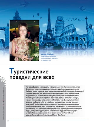 Мария Бондарь,
генеральный директор
туристической компании
«Либерти-Тур»

Туристические

поездки для всех

Кредитный Консультант №5 (8) октябрь-ноябрь 2013

Начав собирать материалы о социальном предпринимательстве
для этого номера, мы решили немного разбавить сухую теорию.
Ведь до конца понять, что представляет собой это новое для нашей
страны явление, можно только в том случае, если обратиться
к практике, к историям действующих социальных предприятий.
Некоторые из них мы кратко пересказывали в прошлом номере,
но нам показалось, что этого недостаточно. В результате мы
решили выбрать одну из наиболее интересных, на наш взгляд,
компаний, работа которых строится на принципах социального
предпринимательства, и провести интервью с ее руководителем.
Наш выбор пал на санкт-петербургского туроператора «Либертитур», специализирующегося на оказании туристических услуг
инвалидам-колясочникам. Свои вопросы мы задали одному
из учредителей этой компании Марии Бондарь.
36

KK_Block_05_2013.indd 36

03.10.2013 11:05:01

 