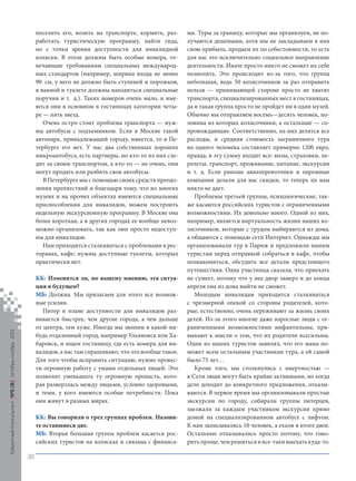 поселить его, возить на транспорте, кормить, разработать туристическую программу, найти гида,
но с точки зрения доступности для инвалидной
коляски. В отеле должны быть особые номера, отвечающие требованиям специальных международных стандартов (например, ширина входа не менее
90 см, у него не должно быть ступеней и порожков,
в ванной и туалете должны находиться специальные
поручни и т. д.). Таких номеров очень мало, и имеются они в основном в гостиницах категории четыре — пять звезд.
Очень остро стоит проблема транспорта — нужны автобусы с подъемником. Если в Москве такой
автопарк, принадлежащий городу, имеется, то в Петербурге его нет. У нас два собственных хороших
микроавтобуса, есть партнеры, но кто-то из них следит за своим транспортом, а кто-то — не очень, они
могут продать или разбить свои автобусы.
В Петербурге мы с помощью своих средств преодоления препятствий и благодаря тому, что во многих
музеях и на прочих объектах имеются специальные
приспособления для инвалидов, можем построить
недельную экскурсионную программу. В Москве она
более короткая, а в других городах ее вообще невозможно организовать, так как они просто недоступны для инвалидов.
Нам приходится сталкиваться с проблемами в ресторанах, кафе; нужны доступные туалеты, которых
практически нет.

Кредитный Консультант №5 (8) октябрь-ноябрь 2013

КК: Изменится ли, по вашему мнению, эта ситуация в будущем?
МБ: Должна. Мы прилагаем для этого все возможные усилия.
Питер в плане доступности для инвалидов развивается быстрее, чем другие города, а чем дальше
от центра, тем хуже. Иногда мы звоним в какой-нибудь отдаленный город, например Ульяновск или Хабаровск, и ищем гостиницу, где есть номера для инвалидов, а нас там спрашивают, что это вообще такое.
Для того чтобы исправить ситуацию, нужно провести огромную работу с умами отдельных людей. Это
позволит уменьшить ту огромную пропасть, которая разверзлась между людьми, условно здоровыми,
и теми, у кого имеются особые потребности. Пока
они живут в разных мирах.
КК: Вы говорили о трех группах проблем. Назовите оставшиеся две.
МБ: Вторая большая группа проблем касается российских туристов на колясках и связана с финанса-

ми. Туры за границу, которые мы организуем, не получаются дешевыми, хотя мы не закладываем в них
свою прибыль, продаем их по себестоимости, то есть
для нас это исключительно социальное направление
деятельности. Иначе просто никто не сможет их себе
позволить. Это происходит из-за того, что группа
небольшая, ведь 50 колясочников за раз отправить
нельзя — принимающей стороне просто не хватит
транспорта, специализированных мест в гостиницах,
да и такая группа просто не пройдет ни в один музей.
Обычно мы отправляем восемь—десять человек, половина из которых колясочники, а остальные — сопровождающие. Соответственно, на них делятся все
расходы, и средняя стоимость заграничного тура
на одного человека составляет примерно 1200 евро,
правда, в эту сумму входит все: визы, страховки, перелеты, транспорт, проживание, питание, экскурсии
и т. д. Если раньше авиаперевозчики и паромные
компании делали для нас скидки, то теперь их нам
никто не дает.
Проблемы третьей группы, психологические, также касаются российских туристов с ограниченными
возможностями. Их довольно много. Одной из них,
например, является виртуальность жизни наших колясочников, которые с трудом выбираются из дома,
а общаются с помощью сети Интернет. Однажды мы
организовывали тур в Париж и предложили нашим
туристам перед отправкой собраться в кафе, чтобы
познакомиться, обсудить все детали предстоящего
путешествия. Одна участница сказала, что приехать
не сумеет, потому что у нее двор замерз и до конца
апреля она из дома выйти не сможет.
Молодым инвалидам приходится сталкиваться
с чрезмерной опекой со стороны родителей, которые, естественно, очень переживают за жизнь своих
детей. Из-за этого многие даже взрослые люди с ограниченными возможностями инфантильны, привыкают к мысли о том, что их родители всесильны.
Один из наших туристов заявлял, что его мама поможет всем остальным участникам тура, а ей самой
было 75 лет…
Кроме того, мы столкнулись с инертностью —
в Сети люди могут быть крайне активными, но когда
дело доходит до конкретного предложения, отказываются. В первое время мы организовывали простые
экскурсии по городу, собирали группы питерцев,
заезжали за каждым участником экскурсии прямо
домой на специализированном автобусе с лифтом.
К нам записывались 10 человек, а ехали в итоге двое.
Остальные отказывались просто потому, что говорить проще, чем решиться и все-таки выехать куда-то.

38

KK_Block_05_2013.indd 38

03.10.2013 11:05:03

 