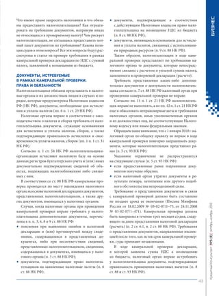 ДОКУМЕНТЫ, ИСТРЕБУЕМЫЕ
В РАМКАХ КАМЕРАЛЬНОЙ ПРОВЕРКИ.
ПРАВА И ОБЯЗАННОСТИ
Налогоплательщики обязаны представлять в налоговые органы и их должностным лицам в случаях и порядке, которые предусмотрены Налоговым кодексом
РФ (НК РФ), документы, необходимые для исчисления и уплаты налогов (пп. 6 п. 1 ст. 23 НК РФ).
Налоговые органы вправе в соответствии с законодательством о налогах и сборах требовать от налогоплательщика документы, служащие основаниями
для исчисления и уплаты налогов, сборов, а также
подтверждающие правильность исчисления и своевременность уплаты налогов, сборов (пп. 1 п. 1 ст. 31
НК РФ).
Согласно п. 1 ст. 54 НК РФ налогоплательщикиорганизации исчисляют налоговую базу на основе
данных регистров бухгалтерского учета и (или) иных
документально подтвержденных сведений об объектах, подлежащих налогообложению либо связанных с ним.
В соответствии со ст. 88 НК РФ камеральная проверка проводится по месту нахождения налогового
органа на основе налоговой декларации и документов,
представленных налогоплательщиком, а также других документов, имеющихся у налоговых органов.
Случаи, когда налоговые органы при проведении
камеральной проверки вправе требовать у налогоплательщика дополнительные документы, перечислены в п. п. 3, 6, 8 и 9 ст. 88 НК РФ:
• пояснения при выявлении ошибок в налоговой
декларации и (или) противоречий между сведениями, содержащимися в представленных документах, либо при несоответствии сведений,
представленных налогоплательщиком, сведениям,
содержащимся в документах, имеющихся у налогового органа (п. 3 ст. 88 НК РФ);
• документы, подтверждающие право налогоплательщиков на заявленные налоговые льготы (п. 6
ст. 88 НК РФ);

БИЗНЕС

•

документы, подтверждающие в соответствии
с действующим Налоговым кодексом право налогоплательщика на возмещение НДС из бюджета
(п. 8 ст. 88 НК РФ);
• документы, являющиеся основанием для исчисления и уплаты налогов, связанных с использованием природных ресурсов (п. 9 ст. 88 НК РФ).
Таким образом, налогоплательщик в ходе камеральной проверки представляет по требованию налогового органа те документы, которые непосредственно связаны с расчетом и уплатой суммы налога,
заявленного в проверяемой декларации (расчете).
Требовать представления каких-либо дополнительных документов о деятельности налогоплательщика согласно п. 7 ст. 88 НК РФ налоговый орган при
проведении камеральной проверки не вправе.
Согласно пп. 11 п. 1 ст. 21 НК РФ налогоплательщик вправе не выполнять, а по пп. 12 п. 1 ст. 21 НК РФ
еще и обжаловать неправомерные акты и требования
налоговых органов, иных уполномоченных органов
и их должностных лиц, не соответствующие Налоговому кодексу или иным федеральным законам.
Обращаем ваше внимание, что с 1 января 2010 г. налоговый орган по общему правилу не вправе в ходе
камеральной проверки повторно запрашивать документы, которые налогоплательщик представлял ранее (п. 5 ст. 93 НК РФ).
Указанное ограничение не распространяется
на следующие случаи (п. 5 ст. 93 НК РФ):
• если предоставленные ранее подлинники документов получены обратно;
• если налоговый орган утратил документы в результате пожара, затопления или другого подобного обстоятельства непреодолимой силы.
Требование о представлении документов в связи
с камеральной проверкой должно быть составлено
не позднее срока ее окончания (Письма Минфина
России от 18.02.2009 № 03-02-07/1–75, от 24.11.2008
№ 03-02-07/1–471). Камеральная проверка должна
быть завершена в течение трех месяцев со дня, следующего за днем представления налоговой декларации
(расчета) (п. 2 ст. 6.1, п. 2 ст. 88 НК РФ). Требования
о представлении документов, направленные инспекцией после того, как истек срок камеральной проверки, суды признают незаконными.
В ходе камеральной проверки декларации,
в которой заявлена сумма НДС к возмещению
из бюджета, налоговый орган вправе истребовать
у налогоплательщика документы, подтверждающие
правильность применения налоговых вычетов (п. 8
ст. 88 и ст. 93 НК РФ).

Кредитный Консультант №5 (8) октябрь-ноябрь 2013

Что имеют право запросить налоговики и что обязаны предоставить налогоплательщики? Как отреагировать на требование документов, напрямую никак
не относящихся к проверяемому налогу? Чем рискует
налогоплательщик, не соглашаясь предоставить полный пакет документов по требованию? Какова позиция судов в этом вопросе? Все эти вопросы будут рассмотрены в статье на примере требования в рамках
камеральной проверки декларации по НДС с суммой
налога, заявленной к возмещению из бюджета.

43

KK_Block_05_2013.indd 43

03.10.2013 11:05:14

 