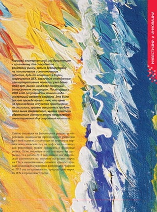 ИНВЕСТИЦИИ и ИННОВАЦИИ

Хорошей альтернативой или дополнением
к привычному для спекулянтов
фондовому рынку, сильно реагирующему
на политические и экономические
события, будь то конфликт в Сирии,
сворачивание QE3, различные статданные
или корпоративные новости, уже давно
стал арт-рынок, наиболее понятный
долгосрочным инвесторам. После кризиса
2008 года популярность данного вида
инвестиций заметно возросла. Это было
связано прежде всего с тем, что цены
на произведения искусства практически
не снизились, уровень аукционных продаж
стал выше докризисного, многие захотели
обратиться именно к этому направлению
инвестирования для сохранения капитала.

Кредитный Консультант №5 (8) октябрь-ноябрь 2013

Сейчас ситуация на финансовых рынках не определена, экономисты прогнозируют рецессию
уже этой осенью, а маячащая на горизонте перспектива снижения цен на нефть из-за сланцевой революции может подкосить и фондовые
рынки. Если посмотреть на ситуацию на артрынке, то с начала 2012 года индекс покупательской активности на мировое искусство вырос
на 7 %, в национальном сегменте процент продаж московских аукционов живописи и графики
за 2013 год по сравнению с предыдущим вырос
на 18 % и продолжает расти.

63

KK_Block_05_2013.indd 63

03.10.2013 11:05:57

 