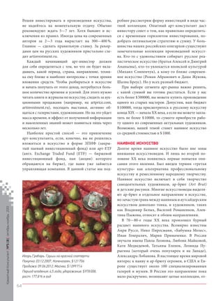 Кредитный Консультант №5 (8) октябрь-ноябрь 2013

Решив инвестировать в произведения искусства,
не надейтесь на моментальную отдачу. Обычно
рекомендуют ждать 5—7 лет. Хотя бывают и исключения из правил. Иногда цена на современных
авторов за 2—3 года вырастает на 300—400 %.
Главное — сделать правильную ставку. За рекордами цен на русских художников пристально следит artinvestment.ru.
Каждый начинающий арт-инвестор должен
для себя определиться с тем, во что он будет вкладывать, какой период, страна, направление, техника ему ближе и наиболее интересны с точки зрения
вложения средств. Чтобы разбираться в искусстве
и начать получать от этого доход, потребуется большое количество времени и усилий. Для этого нужно
читать книги и журналы по искусству, следить за аукционными продажами (например, на artprice.com,
artinvestment.ru), посещать выставки, активно общаться с галеристами, художниками. Но на это уйдет
масса времени, и эффект от полученной информации
и накопленных знаний может появиться лишь через
несколько лет.
Наиболее простой способ — это привлечение
арт-консультанта, если, конечно, вы не решились
вложиться в искусство в форме ЗПИФ (закрытый паевый инвестиционный фонд) или арт-ETF
(англ. Exchange Traded Fund (ETF) — биржевой
инвестиционный фонд, паи (акции) которого
обращаются на бирже), где вами уже займется
управляющая компания. В данной статье мы под-

Игорь Грабарь. Груши на красной скатерти
Покупка: 03.12.2007, Копенгаген, $ 121 706
Продажа: 09.06.2012, Москва, $ 1 099 714
Период владения: 4,5 года, удорожание: $ 978 008,
рост: 177,8 % в год

робнее рассмотрим форму инвестиций в виде частной коллекции. Опытный арт-консультант даст
инвестору совет о том, как правильно определиться с временным горизонтом инвестирования, подобрать оптимальную стратегию и сумму. У большинства наших российских олигархов существуют
замечательные коллекции произведений искусства. Кто-то с удовольствием собирает русское реалистическое искусство (братья Алексей и Дмитрий
Ананьевы), кто-то увлекается японской культурой
(Михаил Слипенчук), а кому-то ближе современное искусство (Роман Абрамович и Даша Жукова,
Шалва Бреус). Но у всех разный бюджет.
При выборе сегмента арт-рынка важно решить,
с какой суммой вы готовы расстаться. Если у вас
есть более $ 500000, вы можете купить произведение
одного из старых мастеров. Допустим, ваш бюджет
$ 100000, тогда присмотритесь к русскому искусству
конца XIX — начала XX века, а если вы можете заплатить не более $ 10000, то сумеете приобрести работу одного из современных актуальных художников.
Возможно, вашей темой станет наивное искусство
со средней стоимостью в $ 1000.
НАИВНОЕ ИСКУССТВО
Долгое время наивное искусство было вне зоны
внимания искусствоведов. И лишь во второй половине ХХ века появились первые попытки описания этого явления. Был введен термин «третья
культура» как альтернатива профессиональному
искусству и ремесленному народному творчеству.
Наивное искусство включает в себя творчество
самодеятельных художников, ар-брют (Art Brut)
и детские рисунки. Многие искусствоведы выделяют ар-брют в отдельное направление в искусстве,
но зачастую грань между наивным и аутсайдерским
искусством довольно тонка, и художников, таких
как Владимир Белых, Василий Романенков, Алевтина Пыжова, относят к обоим направлениям.
В 70—80-е годы XX века произошел бурный
расцвет наивного искусства. Всемирно известны
Анри Руссо, Нико Пиросмани, «Бабушка Мозес»,
Иван Генералич, Мария Примаченко. В России
звучали имена Павла Леонова, Любови Майковой,
Кати Медведевой, Татьяны Еленок, Леонида Пурыгина (который очень популярен и на Западе),
Александра Лобанова. В настоящее время мировой
интерес к наиву и ар-брюту огромен, в США и Европе существует около 100 специализированных
галерей и музеев. В России это направление пока
мало раскручено, возникают целые коллекции, от-

64

KK_Block_05_2013.indd 64

03.10.2013 11:06:00

 