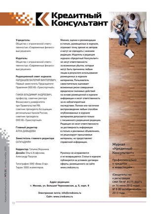 Учредитель:
Общество с ограниченной ответственностью «Современные финансовые решения»
Издатель:
Общество с ограниченной ответственностью «Современные финансовые решения»
Редакционный совет журнала:
КАРДАШОВ ВАЛЕРИЙ ВИКТОРОВИЧ,
Первый заместитель Председателя
Правления ООО КБ «Транспортный»;
ГАМЗА ВЛАДИМИР АНДРЕЕВИЧ,
профессор, советник ректора
Финансового университета
при Правительстве РФ;
советник президента Ассоциации
региональных банков России;
советник президента
ООО КБ «Транспортный»
Главный редактор
АЛЛА ДАВЫДОВА

Кредитный Консультант №5 (8) октябрь-ноябрь 2013

Заместитель главного редактора
САТИ АДЖЯН
Корректор: Татьяна Якушкина
Дизайн: Ольга Агафонова,
Александр Пахунов
Типография: ООО «Вива-Стар»
Тираж: 5000 экземпляров.

Мнения, оценки и рекомендации
в статьях, размещенных в журнале,
отражают точку зрения их авторов
и могут не совпадать с мнением
редакции. Издатель и редакция
журнала «Кредитный Консультант»
не несут ответственности
за возможные убытки, которые
могут быть причинены любым
лицам в результате использования
размещенных в журнале
материалов. Пользователь
самостоятельно оценивает
возможные риски совершения
юридически значимых действий
на основе размещенной в журнале
информации и несет ответственность
за их неблагоприятные
последствия. Полное или частичное
воспроизведение любым способом
опубликованных в журнале
материалов допускается только
с письменного разрешения редакции.
Редакция не несет ответственности
за достоверность информации
в статьях и рекламных объявлениях,
не рецензирует присылаемые
материалы, не предоставляет
справочной информации.

Рукописи не исправляются
и не возвращаются. Статьи в журнале
публикуются на условиях договораоферты, размещенного на сайте
www.credcons.ru.

Адрес редакции:
г. Москва, ул. Большая Черкизовская, д. 5, корп. 8
Электронная почта: info@credcons.ru
Сайт: www.credcons.ru

Журнал
«Кредитный
Консультант»
Профессионально
о кредитах
и инвестициях
(Свидетельство
о регистрации
СМИ ПИ № ФС77–50276
от 14 июня 2012 года)
№ 5 (8) октябрь-ноябрь
2013 года

72

KK_Block_05_2013.indd 72

03.10.2013 11:06:29

 