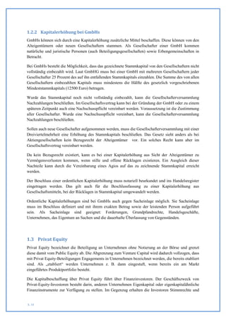 1.2.2 Kapitalerhöhung bei GmbHs
GmbHs können sich durch eine Kapitalerhöhung zusätzliche Mittel beschaffen. Diese können von den
Alteigentümern oder neuen Gesellschaftern stammen. Als Gesellschafter einer GmbH kommen
natürliche und juristische Personen (auch Beteiligungsgesellschaften) sowie Erbengemeinschaften in
Betracht.

Bei GmbHs besteht die Möglichkeit, dass das gezeichnete Stammkapital von den Gesellschaftern nicht
vollständig einbezahlt wird. Laut GmbHG muss bei einer GmbH mit mehreren Gesellschaftern jeder
Gesellschafter 25 Prozent des auf ihn entfallenden Stammkapitals einzahlen. Die Summe des von allen
Gesellschaftern einbezahlten Kapitals muss mindestens die Hälfte des gesetzlich vorgeschriebenen
Mindeststammkapitals (12500 Euro) betragen.

Wurde das Stammkapital noch nicht vollständig einbezahlt, kann die Gesellschafterversammlung
Nachzahlungen beschließen. Im Gesellschaftsvertrag kann bei der Gründung der GmbH oder zu einem
späteren Zeitpunkt auch eine Nachschusspflicht vereinbart werden. Voraussetzung ist die Zustimmung
aller Gesellschafter. Wurde eine Nachschusspflicht vereinbart, kann die Gesellschafterversammlung
Nachzahlungen beschließen.

Sollen auch neue Gesellschafter aufgenommen werden, muss die Gesellschafterversammlung mit einer
Dreiviertelmehrheit eine Erhöhung des Stammkapitals beschließen. Das Gesetz sieht anders als bei
Aktiengesellschaften kein Bezugsrecht der Alteigentümer vor. Ein solches Recht kann aber im
Gesellschaftsvertrag vereinbart werden.

Da kein Bezugsrecht existiert, kann es bei einer Kapitalerhöhung aus Sicht der Alteigentümer zu
Vermögensverlusten kommen, wenn stille und offene Rücklagen existieren. Ein Ausgleich dieser
Nachteile kann durch die Vereinbarung eines Agios auf das zu zeichnende Stammkapital erreicht
werden.

Der Beschluss einer ordentlichen Kapitalerhöhung muss notariell beurkundet und ins Handelsregister
eingetragen werden. Das gilt auch für die Beschlussfassung zu einer Kapitalerhöhung aus
Gesellschaftsmitteln, bei der Rücklagen in Stammkapital umgewandelt werden.

Ordentliche Kapitalerhöhungen sind bei GmbHs auch gegen Sacheinlage möglich. Sie Sacheinlage
muss im Beschluss definiert und mit ihrem exakten Betrag sowie der leistenden Person aufgeführt
sein. Als Sacheinlage sind geeignet: Forderungen, Grundpfandrechte, Handelsgeschäfte,
Unternehmen, das Eigentum an Sachen und die dauerhafte Überlassung von Gegenständen.




1.3 Privat Equity
Privat Equity bezeichnet die Beteiligung an Unternehmen ohne Notierung an der Börse und grenzt
diese damit vom Public Equity ab. Die Abgrenzung zum Venture Capital wird dadurch vollzogen, dass
mit Privat Equity-Beteiligungen Engagements in Unternehmen bezeichnet werden, die bereits etabliert
sind. Als „etabliert“ werden Unternehmen z. B. dann eingestuft, wenn bereits ein am Markt
eingeführtes Produktportfolio besteht.

Die Kapitalbeschaffung über Privat Equity führt über Finanzinvestoren. Der Geschäftszweck von
Privat-Equity-Investoren besteht darin, anderen Unternehmen Eigenkapital oder eigenkapitalähnliche
Finanzinstrumente zur Verfügung zu stellen. Im Gegenzug erhalten die Investoren Stimmrechte und


S. 10
 