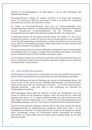 Ansprüche auf Gewinnbeteiligung. In der Regel handelt es sich um stille Beteiligungen oder
Minderheitsbeteiligungen.

Privat-Equity-Investoren verfolgen mit einzelnen Investments in der Regel keine strategischen
Zwecke. Sie investieren die Mittel ihrer Anteilseigner vielmehr in ein Portfolio aus verschiedenen
Unternehmen und versuchen, eine Überrendite zu erzielen.

Die Erträge von Privat-Equity-Investoren setzen sich aus Gewinnausschüttungen sowie
Veräußerungsgewinnen zusammen. Ein Schlüsselfaktor für den Erfolg der Kapitalgeber ist deshalb die
Auswahl     aussichtsreicher     Investitionsmöglichkeiten    und     das    Sicherstellen    günstiger
Einstiegskonditionen. Der zeitliche Fokus der Investoren geht selten über 7 bis 10 Jahre hinaus.

In Deutschland bedienen sich Privat-Equity-Investoren häufig einer GmbH & Co. KG, die das
Vermögen der Investoren verwaltet. Die Investoren treten als Kommanditisten auf und verpflichten
sich mit ihrer Kommanditeinlage zur Bereitstellung von Kapital. Das Risiko der Investoren ist damit
(auf die Höhe der Kommanditeinlage) begrenzt. Neben institutionellen Investoren investieren auch
vermögende Privatanleger in Privat-Equity-Fonds.

Privat-Equity-Investoren sind eine alternative Möglichkeit zu Bankkrediten und der Finanzierung über
den Kapitalmarkt durch die Ausgabe von (jungen) Aktien oder Schuldverschreibungen. Privat Equity
zählt zur Außenfinanzierung, weil Mittel von Dritten eingeworben werden.

Zu den wichtigsten Gründen für Privat-Equity-Finanzierungen zählt die Wachstumsfinanzierung. Mit
dem neu eingeworbenen Kapital können Unternehmen organisches Wachstum genauso finanzieren
wie akquisitorisches Umsatzwachstum.




1.3.1 Stille und offene Beteiligungen
Die Beteiligung von Finanzinvestoren an Unternehmen kann durch unterschiedliche Konstruktionen
realisiert werden. Im Wesentlichen wird zwischen offenen und stillen Beteiligungen unterschieden.

Eine offene Beteiligung wird durch die Beteiligung des Investors am Haftungskapital realisiert. Der
Investor erwirbt mit den Anteilen die ihm zustehenden Mitbestimmungs- und Informationsrechte.
Zudem erwirbt er einen Anteil am Unternehmenswert. Kommt es - wie von Privat-Equity-Investoren
regelmäßig beabsichtigt – einige Jahre später zu einer Veräußerung, wird automatisch am
Veräußerungsgewinn partizipiert.

Offene Beteiligungen können durch eine Erhöhung des Grund- oder Stammkapitals sowie einen
Erwerb von Anteilen von den Eigentümern umgesetzt werden. Bei einem Kauf von Anteilen der
Eigentümer kann diesen z. B. ein Angebot unterbreitet werden. Bei großen Unternehmen werden
solche Angebote auch über Tageszeitungen, TV etc. verbreitet. Wird eine offene Beteiligung über eine
Kapitalerhöhung umgesetzt, muss diese einen Verzicht der Altaktionäre auf ihr Bezugsrecht vorsehen.

Sofern nicht durch gesetzliche Regelungen bestimmt, kann zwischen dem Finanzinvestor und der
Beteiligungsgesellschaft ein Gesellschaftervertrag geschlossen werden. Dieser kann z. B. eine
Entschädigung der Eigentümer als Gegenleistung für den Verzicht auf ihr Bezugsrecht vorsehen.
Solche Vereinbarungen zwischen den Gesellschaftern betreffen ausschließlich das rechtliche
Innenverhältnis. Im Außenverhältnis gelten für Finanzinvestoren dieselben Regeln wie für andere
offene Gesellschafter.


S. 11
 