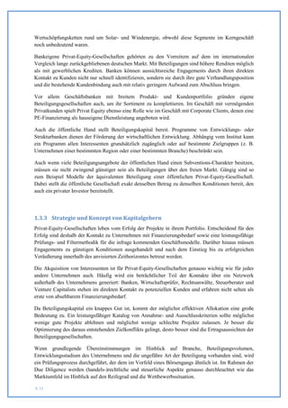 Wertschöpfungsketten rund um Solar- und Windenergie, obwohl diese Segmente im Kerngeschäft
noch unbedeutend waren.

Bankeigene Privat-Equity-Gesellschaften gehörten zu den Vorreitern auf dem im internationalen
Vergleich lange zurückgebliebenen deutschen Markt. Mit Beteiligungen sind höhere Renditen möglich
als mit gewerblichen Krediten. Banken können aussichtsreiche Engagements durch ihren direkten
Kontakt zu Kunden nicht nur schnell identifizieren, sondern sie durch ihre gute Verhandlungsposition
und die bestehende Kundenbindung auch mit relativ geringem Aufwand zum Abschluss bringen.

Vor allem Geschäftsbanken mit breitem Produkt- und Kundenportfolio gründen eigene
Beteiligungsgesellschaften auch, um ihr Sortiment zu komplettieren. Im Geschäft mit vermögenden
Privatkunden spielt Privat Equity ebenso eine Rolle wie im Geschäft mit Corporate Clients, denen eine
PE-Finanzierung als hauseigene Dienstleistung angeboten wird.

Auch die öffentliche Hand stellt Beteiligungskapital bereit. Programme von Entwicklungs- oder
Strukturbanken dienen der Förderung der wirtschaftlichen Entwicklung. Abhängig vom Institut kann
ein Programm allen Interessenten grundsätzlich zugänglich oder auf bestimmte Zielgruppen (z. B.
Unternehmen einer bestimmten Region oder einer bestimmten Branche) beschränkt sein.

Auch wenn viele Beteiligungsangebote der öffentlichen Hand einen Subventions-Charakter besitzen,
müssen sie nicht zwingend günstiger sein als Beteiligungen über den freien Markt. Gängig sind so
zum Beispiel Modelle der äquivalenten Beteiligung einer öffentlichen Privat-Equity-Gesellschaft.
Dabei stellt die öffentliche Gesellschaft exakt denselben Betrag zu denselben Konditionen bereit, den
auch ein privater Investor bereitstellt.




1.3.3 Strategie und Konzept von Kapitalgebern
Privat-Equity-Gesellschaften leben vom Erfolg der Projekte in ihrem Portfolio. Entscheidend für den
Erfolg sind deshalb der Kontakt zu Unternehmen mit Finanzierungsbedarf sowie eine leistungsfähige
Prüfungs- und Filtermethodik für die infrage kommenden Geschäftsmodelle. Darüber hinaus müssen
Engagements zu günstigen Konditionen ausgehandelt und nach dem Einstieg bis zu erfolgreichen
Veräußerung innerhalb des anvisierten Zeithorizontes betreut werden.

Die Akquisition von Interessenten ist für Privat-Equity-Gesellschaften genauso wichtig wie für jedes
andere Unternehmen auch. Häufig wird ein beträchtlicher Teil der Kontakte über ein Netzwerk
außerhalb des Unternehmens generiert: Banken, Wirtschaftsprüfer, Rechtsanwälte, Steuerberater und
Venture Capitalists stehen im direkten Kontakt zu potenziellen Kunden und erfahren nicht selten als
erste von absehbarem Finanzierungsbedarf.

Da Beteiligungskapital ein knappes Gut ist, kommt der möglichst effektiven Allokation eine große
Bedeutung zu. Ein leistungsfähiger Katalog von Annahme- und Ausschlusskriterien sollte möglichst
wenige gute Projekte ablehnen und möglichst wenige schlechte Projekte zulassen. Je besser die
Optimierung des daraus entstehenden Zielkonflikts gelingt, desto besser sind die Ertragsaussichten der
Beteiligungsgesellschaften.

Wenn grundlegende Übereinstimmungen im Hinblick auf Branche, Beteiligungsvolumen,
Entwicklungsstadium des Unternehmens und die ungefähre Art der Beteiligung vorhanden sind, wird
ein Prüfungsprozess durchgeführt, der dem im Vorfeld eines Börsengangs ähnlich ist. Im Rahmen der
Due Diligence werden (handels-)rechtliche und steuerliche Aspekte genauso durchleuchtet wie das
Marktumfeld im Hinblick auf den Reifegrad und die Wettbewerbssituation.

S. 13
 
