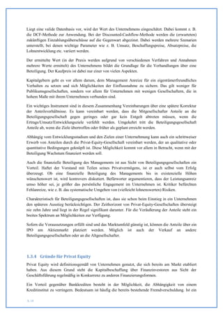Liegt eine valide Datenbasis vor, wird der Wert des Unternehmens eingeschätzt. Dabei kommt z. B.
die DCF-Methode zur Anwendung. Bei der Discounted-Cashflow-Methode werden die (erwarteten)
zukünftigen Einzahlungsüberschüsse auf die Gegenwart abgezinst. Dabei werden mehrere Szenarien
unterstellt, bei denen wichtige Parameter wie z. B. Umsatz, Beschaffungspreise, Absatzpreise, die
Lohnentwicklung etc. variiert werden.

Der ermittelte Wert (in der Praxis werden aufgrund von verschiedenen Verfahren und Annahmen
mehrere Werte ermittelt) des Unternehmens bildet die Grundlage für die Verhandlungen über eine
Beteiligung. Der Kaufpreis ist dabei nur einer von vielen Aspekten.

Kapitalgebern geht es vor allem darum, dem Management Anreize für ein eigentümerfreundliches
Verhalten zu setzen und sich Möglichkeiten der Einflussnahme zu sichern. Das gilt weniger für
Publikumsgesellschaften, sondern vor allem für Unternehmen mit wenigen Gesellschaftern, die in
hohem Maße mit ihrem Unternehmen verbunden sind.

Ein wichtiges Instrument sind in diesem Zusammenhang Vereinbarungen über eine spätere Korrektur
der Anteilsverhältnisse. Es kann vereinbart werden, dass die Mitgesellschafter Anteile an die
Beteiligungsgesellschaft gegen geringes oder gar kein Entgelt abtreten müssen, wenn die
Ertrags/Umsatz/Entwicklungsziele verfehlt werden. Umgekehrt tritt die Beteiligungsgesellschaft
Anteile ab, wenn die Ziele übertroffen oder früher als geplant erreicht werden.

Abhängig vom Entwicklungsstadium und den Zielen einer Unternehmung kann auch ein schrittweiser
Erwerb von Anteilen durch die Privat-Equity-Gesellschaft vereinbart werden, der an qualitative oder
quantitative Bedingungen geknüpft ist. Diese Möglichkeit kommt vor allem in Betracht, wenn mit der
Beteiligung Wachstum finanziert werden soll.

Auch die finanzielle Beteiligung des Managements ist aus Sicht von Beteiligungsgesellschaften ein
Vorteil. Haftet der Vorstand mit Teilen seines Privatvermögens, ist er auch selbst vom Erfolg
überzeugt. Ob eine finanzielle Beteiligung des Managements bis in existenzielle Höhen
wünschenswert ist, wird kontrovers diskutiert. Befürworter argumentieren, dass der Leistungsanreiz
umso höher sei, je größer das persönliche Engagement im Unternehmen ist. Kritiker befürchten
Fehlanreize, wie z. B. das systematische Umgehen von (vielleicht lohnenswerten) Risiken.

Charakteristisch für Beteiligungsgesellschaften ist, dass sie schon beim Einstieg in ein Unternehmen
den späteren Ausstieg berücksichtigen. Der Zeithorizont von Privat-Equity-Gesellschaften übersteigt
nie zehn Jahre und liegt in der Regel signifikant darunter. Für die Veräußerung der Anteile steht ein
breites Spektrum an Möglichkeiten zur Verfügung.

Sofern die Voraussetzungen erfüllt sind und das Marktumfeld günstig ist, können die Anteile über ein
IPO am Aktienmarkt platziert werden. Möglich ist auch der Verkauf an andere
Beteiligungsgesellschaften oder an die Altgesellschafter.




1.3.4 Gründe für Privat Equity
Privat Equity wird definitionsgemäß von Unternehmen genutzt, die sich bereits am Markt etabliert
haben. Aus diesem Grund steht die Kapitalbeschaffung über Finanzinvestoren aus Sicht der
Geschäftsführung regelmäßig in Konkurrenz zu anderen Finanzierungsformen.

Ein Vorteil gegenüber Bankkrediten besteht in der Möglichkeit, die Abhängigkeit von einem
Kreditinstitut zu verringern. Bedeutsam ist häufig die bereits bestehende Fremdverschuldung. Ist ein

S. 14
 