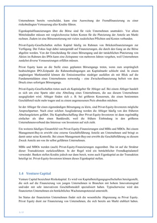 Unternehmen bereits verschuldet, kann eine Ausweitung der Fremdfinanzierung zu einer
risikobedingten Verteuerung aller Kredite führen.

Eigenkapitalfinanzierungen über die Börse sind für viele Unternehmen unattraktiv. Vor allem
Mittelständler müssen mit vergleichsweise hohen Kosten für die Platzierung der Anteile am Markt
rechnen. Zudem ist eine Börsennotierung mit vielen zusätzlichen Pflichten und Kosten verbunden.

Privat-Equity-Gesellschaften stellen Kapital häufig im Rahmen von Brückenfinanzierungen zur
Verfügung. Der Fokus liegt dabei naturgemäß auf Finanzierungen, die durch den Gang an die Börse
abgelöst werden. Von der Entscheidung für einen Börsengang und der tatsächlichen Platzierung von
Aktien im Rahmen des IPOs kann eine Zeitspanne von mehreren Jahren vergehen, weil Unternehmen
zunächst diverse Voraussetzungen erfüllen müssen.

Privat Equity kann an die Stelle eines geplanten Börsengangs treten, wenn zum ursprünglich
beabsichtigten IPO-Zeitpunkt die Rahmenbedingungen am Kapitalmarkt schlecht sind. In einem
ungünstigen Marktumfeld können die Emissionserlöse niedriger ausfallen als mit Blick auf die
Fundamentaldaten eines Unternehmens notwendig – eine Zwischenfinanzierung befreit von dem
Druck eines sofortigen Börsengangs.

Privat-Equity-Gesellschaften treten auch als Kapitalgeber für Ableger auf. Bei einem Ableger handelt
es sich um eine Sparte oder eine Abteilung eines Unternehmens, die aus diesem Unternehmen
ausgegliedert wird. Ableger finden sich z. B. bei größeren Konzernen, die einen bestimmten
Geschäftsteil nicht mehr tragen und zu einem angemessenen Preis abstoßen möchten.

Ist der Ableger für einen eigenständigen Börsengang zu klein, sind Privat-Equity-Investoren mögliche
Ansprechpartner. Nach einer solchen Ausgliederung werden die Ableger häufig von den früheren
Abteilungsleitern geführt. Die Kapitalbeschaffung über Privat-Equity-Investoren ist dann regelmäßig
einfacher als über einen Bankkredit, weil die frühere Einbindung in den größeren
Unternehmensverbund das Interesse von Investoren auf sich zieht.

Ein weiteres häufiges Einsatzfeld von Privat-Equity-Finanzierungen sind MBIs und MBOs. Bei einem
Management-Buy-in erwirbt eine externe Geschäftsführung Anteile am Unternehmen und bringt es
damit unter seine Kontrolle. Bei einem Management-Buy-out erwirbt die Geschäftsführung zu diesem
Zweck Anteile am von ihr selbst geführten Unternehmen.

MBIs und MBOs werden (auch) Privat-Equity-Finanzierungen zugeordnet. Das ist auf die Struktur
dieser Transaktionen zurückzuführen. In der Regel wird ein beträchtlicher Fremdkapitalanteil
verwendet. Banken stellen Kredite jedoch nur dann bereit, wenn auch Eigenkapital an der Transaktion
beteiligt ist. Privat-Equity-Investoren können dieses Eigenkapital stellen.




1.4 Venture Capital
Venture Capital bezeichnet Risikokapital. Es wird von Kapitalbeteiligungsgesellschaften bereitgestellt,
die sich auf die Finanzierung von jungen Unternehmen in Branchen mit hohem Innovationsgrad
und/oder mit sehr innovativem Geschäftsmodell spezialisiert haben. Typischerweise wird den
finanzierten Unternehmen ein beträchtliches Wachstumspotenzial unterstellt.

Im Status der finanzierten Unternehmen findet sich die wesentliche Abgrenzung zu Privat Equity.
Privat Equity dient zur Finanzierung von Unternehmen, die sich bereits am Markt etabliert haben.


S. 15
 