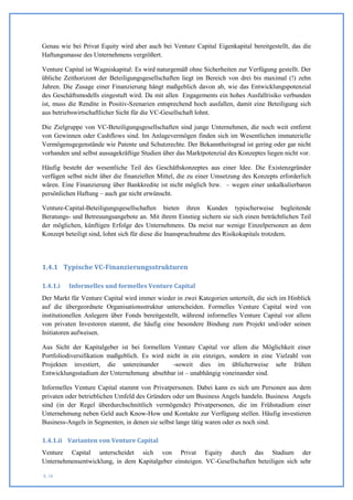 Genau wie bei Privat Equity wird aber auch bei Venture Capital Eigenkapital bereitgestellt, das die
Haftungsmasse des Unternehmens vergrößert.

Venture Capital ist Wagniskapital: Es wird naturgemäß ohne Sicherheiten zur Verfügung gestellt. Der
übliche Zeithorizont der Beteiligungsgesellschaften liegt im Bereich von drei bis maximal (!) zehn
Jahren. Die Zusage einer Finanzierung hängt maßgeblich davon ab, wie das Entwicklungspotenzial
des Geschäftsmodells eingestuft wird. Da mit allen Engagements ein hohes Ausfallrisiko verbunden
ist, muss die Rendite in Positiv-Szenarien entsprechend hoch ausfallen, damit eine Beteiligung sich
aus betriebswirtschaftlicher Sicht für die VC-Gesellschaft lohnt.

Die Zielgruppe von VC-Beteiligungsgesellschaften sind junge Unternehmen, die noch weit entfernt
von Gewinnen oder Cashflows sind. Im Anlagevermögen finden sich im Wesentlichen immaterielle
Vermögensgegenstände wie Patente und Schutzrechte. Der Bekanntheitsgrad ist gering oder gar nicht
vorhanden und selbst aussagekräftige Studien über das Marktpotenzial des Konzeptes liegen nicht vor.

Häufig besteht der wesentliche Teil des Geschäftskonzeptes aus einer Idee. Die Existenzgründer
verfügen selbst nicht über die finanziellen Mittel, die zu einer Umsetzung des Konzepts erforderlich
wären. Eine Finanzierung über Bankkredite ist nicht möglich bzw. – wegen einer unkalkulierbaren
persönlichen Haftung – auch gar nicht erwünscht.

Venture-Capital-Beteiligungsgesellschaften bieten ihren Kunden typischerweise begleitende
Beratungs- und Betreuungsangebote an. Mit ihrem Einstieg sichern sie sich einen beträchtlichen Teil
der möglichen, künftigen Erfolge des Unternehmens. Da meist nur wenige Einzelpersonen an dem
Konzept beteiligt sind, lohnt sich für diese die Inanspruchnahme des Risikokapitals trotzdem.




1.4.1 Typische VC-Finanzierungsstrukturen

1.4.1.i   Informelles und formelles Venture Capital
Der Markt für Venture Capital wird immer wieder in zwei Kategorien unterteilt, die sich im Hinblick
auf die übergeordnete Organisationsstruktur unterscheiden. Formelles Venture Capital wird von
institutionellen Anlegern über Fonds bereitgestellt, während informelles Venture Capital vor allem
von privaten Investoren stammt, die häufig eine besondere Bindung zum Projekt und/oder seinen
Initiatoren aufweisen.

Aus Sicht der Kapitalgeber ist bei formellem Venture Capital vor allem die Möglichkeit einer
Portfoliodiversifikation maßgeblich. Es wird nicht in ein einziges, sondern in eine Vielzahl von
Projekten investiert, die untereinander        -soweit dies im üblicherweise sehr frühen
Entwicklungsstadium der Unternehmung absehbar ist – unabhängig voneinander sind.

Informelles Venture Capital stammt von Privatpersonen. Dabei kann es sich um Personen aus dem
privaten oder betrieblichen Umfeld des Gründers oder um Business Angels handeln. Business Angels
sind (in der Regel überdurchschnittlich vermögende) Privatpersonen, die im Frühstadium einer
Unternehmung neben Geld auch Know-How und Kontakte zur Verfügung stellen. Häufig investieren
Business-Angels in Segmenten, in denen sie selbst lange tätig waren oder es noch sind.

1.4.1.ii Varianten von Venture Capital
Venture Capital unterscheidet sich von Privat Equity durch das Stadium der
Unternehmensentwicklung, in dem Kapitalgeber einsteigen. VC-Gesellschaften beteiligen sich sehr

S. 16
 