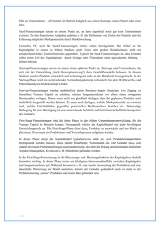 früh an Unternehmen – oft besteht ein Betrieb lediglich aus einem Konzept, einem Patent oder einer
Idee.

Seed-Finanzierungen setzen an einem Punkt an, an dem eigentlich noch gar kein Unternehmen
existiert. Zu den finanzierten Aufgaben gehören z. B. das Definieren von Zielen des Projekts und die
Erfassung möglicher Marktpotenziale durch Marktforschung.

Formelles VC wird für Seed-Finanzierungen relativ selten bereitgestellt. Der Hebel ist für
Kapitalgeber in einem so frühen Stadium groß: Einer sehr großen Renditechance steht ein
entsprechend hohes Totalverlustrisiko gegenüber. Typisch für Seed-Finanzierungen ist, dass Gründer
selbst einen Teil des Eigenkapitals –durch Einlage oder Übernahme einer äquivalenten Haftung -
leisten müssen.

Start-up-Finanzierungen setzen an einem etwas späteren Punkt an. Start-ups sind Unternehmen, die
sich mit der Entwicklung (nicht Konzeptionierung!) ihres Geschäftsmodells befassen. In diesem
Stadium werden Produkte entwickelt und technologisch nahe an die Marktreife herangebracht. In der
Start-up-Phase wird ein weitreichendes Vermarktungskonzept entwickelt, bei dem Wettbewerbs- und
Potenzialanalysen berücksichtigt werden.

Start-up-Finanzierungen werden mehrheitlich durch Business-Angels finanziert. Um Zugang zu
formellem Venture Capital zu erhalten, müssen Jungunternehmer vor allem einen stringenten
Businessplan vorlegen. Dieser muss nicht nur glaubhaft darlegen, dass die geplanten Produkte auch
tatsächlich hergestellt werden können. Er muss auch darlegen, welche Marktpotenziale zu erwarten
sind, welche Eintrittshürden gegenüber potenziellen Wettbewerbern bestehen etc. Notwendige
Bedingung für eine Beteiligung ist eine ausreichende fachliche und betriebswirtschaftliche Kompetenz
des Gründers.

First-Stage-Finanzierungen sind die dritte Phase in der frühen Unternehmensentwicklung, für die
Venture Capital in Betracht kommt. Naturgemäß wächst der Kapitalbedarf mit jeder bewältigten
Entwicklungsstufe an. Die First-Stage-Phase dient dazu, Produkte zu entwickeln und am Markt zu
platzieren. Dazu muss ein Produktions- und Vertriebsprozess aufgebaut werden.

In dieser Phase steigt der Kapitalbedarf typischerweise stark an, weil Produktionskapazitäten
bereitgestellt werden müssen. Dazu zählen Mitarbeiter, Werkshallen etc. Der Gründer muss sich
zudem mit neuen Problemstellungen auseinandersetzen, die über die bislang dominierenden fachlichen
Aspekte hinausgehen. So müssen z. B. Mitarbeiter gefunden werden.

In der First-Stage-Finanzierung ist die Betreuungs- und Beratungsfunktion des Kapitalgebers deshalb
besonders wichtig. In dieser Phase treten am häufigsten Interessenskonflikte zwischen Kapitalgeber
und Jungunternehmer auf. Während Investoren z. B. eine rasche Ausweitung der Produktion und eine
dauerhafte Platzierung am Markt anstreben, könnte der Gründer gedanklich noch zu stark in der
Perfektionierung „seines“ Produktes und seiner Idee gebunden sein.




S. 17
 