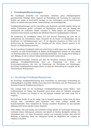 2 Fremdkapitalfinanzierungen
Mit Fremdkapital beschaffen sich Unternehmen Geldmittel, denen Gläubigeransprüche
gegenüberstehen. Gläubiger haben Anspruch auf Rückzahlung und Verzinsung des eingesetzten
Kapitals und werden im Insolvenzfall vorrangig vor den Anteilseignern aus der Insolvenzmasse
bedient. Sie erhalten aber keine Stimm-, Mitbestimmungs- und Gestaltungsrechte.

Fremdkapitalfinanzierungen sind für Unternehmen jeder Rechtsform und Größe möglich. Kleine und
mittlere Unternehmen greifen vorwiegend auf Bankdarlehen zurück, weil der Zugang zum
Anleihemarkt mit zusätzlichen Hürden verbunden ist. Neben Banken und Sparkassen sowie
Anleiheinvestoren kommen auch Banken der öffentlichen Hand als Fremdkapitalgeber in Betracht.

Die Konditionen für Fremdkapital richten sich nach diversen Parametern, die nicht alle        im
Einflussbereich des Unternehmens liegen. Wesentlich für die Kosten von Bankdarlehen und       die
Konditionen von Anleiheplatzierungen sind z. B. das allgemeine Zinsniveau am Markt sowie      die
Risikoaversion der Finanzmärkte, die den Aufschlag auf den sicheren Zinssatz (gemeint ist     der
Zinssatz von Bundesanleihen) bestimmt.

Ob ein Unternehmen Fremdkapital erhält und welche Kosten es dafür tragen muss, hängt zudem ganz
wesentlich von seiner Kreditwürdigkeit ab. Banken und Ratingagenturen ermitteln vor allem anhand
von Bilanzkennzahlen die zu erwartende Ausfallwahrscheinlichkeit. Vom Ausgang dieser Prüfung ist
auch abhängig, ob und in welchem Umfang Sicherheiten bestellt werden müssen.

Fremdkapitalfinanzierungen erstrecken sich über alle betrieblich relevanten Zeithorizonte. Die
langfristige   Fremdkapitalfinanzierung    dient    zur   Finanzierung      von    Ersatz-    und
Erweiterungsinvestitionen, aber auch zur Finanzierung von Übernahmen und Beteiligungen.
Kurzfristige Fremdkapitalfinanzierungen dienen vor allem der Sicherstellung der Liquidität und der
Finanzierung des Warenumsatzes.




2.1 Kurzfristige Fremdkapitalfinanzierung
Die kurzfristige Fremdkapitalfinanzierung dient Unternehmen zur jederzeitigen Sicherstellung der
Zahlungsfähigkeit (Liquidität). Darüber hinaus finanzieren Unternehmen auch den Wareneinsatz und
bestimmte Kosten der Produktion kurzfristig vor.

Eine wichtige Rolle bei der kurzfristigen Fremdkapitalfinanzierung spielen Banken. Auch
Großunternehmen mit Zugang zum Bondmarkt nutzen diesen selten zur Aufnahme kurzzeitiger
Kredite. Die Emission von Anleihen ist mit viel Aufwand verbunden und nimmt einige Zeit in
Anspruch.

Da kurzfristige Kredite oft nur für wenige Tage in Anspruch genommen werden, lohnt sich dieser
Aufwand nicht. Unternehmen jeder Rechtsform und Größe verfügen deshalb über
Kontokorrentkredite. Diese ermöglichen die Nutzung vereinbarter Kreditlinien aus dem laufenden
Zahlungsverkehr heraus und ohne weitere Absprache.

Neben Banken sind auch Kunden und Lieferanten wichtige Quellen der kurzfristigen Finanzierung.
Lieferanten können Zahlungsziele einräumen und dadurch als formlose Kreditgeber auftreten. Ein
Unternehmen kann z. B. seinen Warenumsatz zunächst vom Lieferanten beziehen, ohne sofort die
Rechnung zu begleichen. Durch das Zahlungsziel besteht die Möglichkeit, die Lieferung aus
Umsätzen zu bezahlen.

S. 18
 