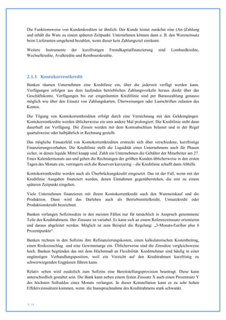 Die Funktionsweise von Kundenkrediten ist ähnlich: Der Kunde leistet zunächst eine (An-)Zahlung
und erhält die Ware zu einem späteren Zeitpunkt. Unternehmen können dann z. B. den Wareneinsatz
beim Lieferanten umgehend bezahlen, wenn dieser kein Zahlungsziel einräumt.

Weitere Instrumente der kurzfristigen Fremdkapitalfinanzierung               sind    Lombardkredite,
Wechselkredite, Avalkredite und Rembourskredite.




2.1.1 Kontokorrentkredit
Banken räumen Unternehmen eine Kreditlinie ein, über die jederzeit verfügt werden kann.
Verfügungen erfolgen aus dem laufenden betrieblichen Zahlungsverkehr heraus direkt über das
Geschäftskonto. Verfügungen bis zur eingeräumten Kreditlinie sind per Barauszahlung genauso
möglich wie über den Einsatz von Zahlungskarten, Überweisungen oder Lastschriften zulasten des
Kontos.

Die Tilgung von Kontokorrentkrediten erfolgt durch eine Verrechnung mit den Geldeingängen.
Kontokorrentkredite werden üblicherweise ein ums andere Mal prolongiert: Die Kreditlinie steht dann
dauerhaft zur Verfügung. Die Zinsen werden mit dem Kontoabschluss belastet und in der Regel
quartalsweise oder halbjährlich in Rechnung gestellt.

Das mögliche Einsatzfeld von Kontokorrentkrediten erstreckt sich über verschiedene, kurzfristige
Finanzierungsvorhaben. Die Kreditlinie stellt die Liquidität eines Unternehmens auch für Phasen
sicher, in denen liquide Mittel knapp sind. Zahlt ein Unternehmen die Gehälter der Mitarbeiter am 27.
Eines Kalendermonats aus und gehen die Rechnungen der größten Kunden üblicherweise in den ersten
Tagen des Monats ein, verringern sich die Reserven kurzzeitig – die Kreditlinie schafft dann Abhilfe.

Kontokorrentkredite werden auch als Überbrückungskredit eingesetzt. Das ist der Fall, wenn mit der
Kreditlinie Ausgaben finanziert werden, denen Einnahmen gegenüberstehen, die erst zu einem
späteren Zeitpunkt eingehen.

Viele Unternehmen finanzieren mit ihrem Kontokorrentkredit auch den Wareneinkauf und die
Produktion. Dann wird das Darlehen auch als Betriebsmittelkredit, Umsatzkredit oder
Produktionskredit bezeichnet.

Banken verlangen Sollzinssätze in den meisten Fällen nur für tatsächlich in Anspruch genommene
Teile des Kreditrahmens. Der Zinssatz ist variabel. Es kann sich an einem Referenzzinssatz orientieren
und daraus abgeleitet werden. Möglich ist zum Beispiel die Regelung: „3-Monats-Euribor plus 6
Prozentpunkte“.

Banken rechnen in den Sollzins ihre Refinanzierungskosten, einen kalkulatorischen Kostenbeitrag,
einen Risikozuschlag und eine Gewinnmarge ein. Üblicherweise sind die Zinssätze vergleichsweise
hoch. Banken begründen das mit dem Höchstmaß an Flexibilität. Kreditnehmer sind häufig in einer
ungünstigen Verhandlungsposition, weil ein Verzicht auf den Kreditrahmen kurzfristig zu
schwerwiegenden Engpässen führen kann.

Relativ selten wird zusätzlich zum Sollzins eine Bereitstellungsprovision beantragt. Diese kann
unterschiedlich gestaltet sein. Die Bank kann neben einem festen Zinssatz X auch einen Prozentsatz Y
des höchsten Sollsaldos eines Monats verlangen. In dieser Konstellation kann es zu sehr hohen
Effektivzinssätzen kommen, wenn die Inanspruchnahme des Kreditrahmens stark schwankt.


S. 19
 