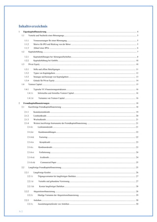 Inhaltsverzeichnis
1      Eigenkapitalfinanzierung ....................................................................................................................................................................... 4
    1.1        Vorteile und Nachteile eines Börsengangs ....................................................................................................................................... 5

          1.1.1         Voraussetzungen für einen Börsengang.................................................................................................................................. 5
          1.1.2         Motive für IPO und Rückzug von der Börse .......................................................................................................................... 5
          1.1.3         Ablauf eines IPOs .................................................................................................................................................................. 6
    1.2        Kapitalerhöhung .............................................................................................................................................................................. 7

          1.2.1         Kapitalerhöhungen bei Aktiengesellschaften.......................................................................................................................... 8
          1.2.2         Kapitalerhöhung bei GmbHs ................................................................................................................................................ 10
    1.3        Privat Equity .................................................................................................................................................................................. 10

          1.3.1         Stille und offene Beteiligungen ............................................................................................................................................ 11
          1.3.2         Typen von Kapitalgebern ..................................................................................................................................................... 12
          1.3.3         Strategie und Konzept von Kapitalgebern ............................................................................................................................ 13
          1.3.4         Gründe für Privat Equity ...................................................................................................................................................... 14
    1.4        Venture Capital .............................................................................................................................................................................. 15

          1.4.1         Typische VC-Finanzierungsstrukturen ................................................................................................................................. 16
             1.4.1.i           Informelles und formelles Venture Capital................................................................................................................... 16

             1.4.1.ii           Varianten von Venture Capital .................................................................................................................................... 16

2      Fremdkapitalfinanzierungen ................................................................................................................................................................ 18
    2.1        Kurzfristige Fremdkapitalfinanzierung .......................................................................................................................................... 18

          2.1.1         Kontokorrentkredit ............................................................................................................................................................... 19
          2.1.2         Lombardkredit ...................................................................................................................................................................... 20
          2.1.3         Wechselkredit....................................................................................................................................................................... 21
          2.1.4         Weitere kurzfristige Instrumente der Fremdkapitalfinanzierung .......................................................................................... 21
             2.1.4.i           Lieferantenkredit .......................................................................................................................................................... 21

             2.1.4.ii           Kundenanzahlungen .................................................................................................................................................... 22

             2.1.4.iii            Factoring .................................................................................................................................................................... 22

             2.1.4.iv             Akzeptkredit .............................................................................................................................................................. 23

             2.1.4.v            Rembourskredit ........................................................................................................................................................... 23

             2.1.4.vi             Forfaitierung .............................................................................................................................................................. 24

             2.1.4.vii             Avalkredit ................................................................................................................................................................. 24

             2.1.4.viii             Commercial Paper ................................................................................................................................................... 25

    2.2        Langfristige Fremdkapitalfinanzierung .......................................................................................................................................... 25

          2.2.1         Langfristige Kredite ............................................................................................................................................................. 26
             2.2.1.i           Tilgungsvarianten bei langfristigen Darlehen ............................................................................................................... 27

             2.2.1.ii           Variable und gebundene Verzinsung........................................................................................................................... 27

             2.2.1.iii            Kosten langfristiger Darlehen .................................................................................................................................... 28

          2.2.2         Akquisitionsfinanzierung ..................................................................................................................................................... 28
             2.2.2.i           Häufige Varianten der Akquisitionsfinanzierung ......................................................................................................... 29

          2.2.3         Anleihen ............................................................................................................................................................................... 30
             2.2.3.i           Ausstattungsmerkmale von Anleihen ........................................................................................................................... 30


S. 2
 