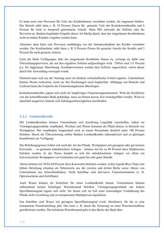 Es kann auch eine Provision für Teile des Kreditrahmens vereinbart werden, die ungenutzt bleiben.
Der Betrieb zahlt dann z. B. 10 Prozent Zinsen für genutzte Teile des Kontokorrentkredits und 4
Prozent für nicht in Anspruch genommene Anteile. Dann fällt entweder der Sollzins oder die
Provision an. Banken begründen Entgelte dieser Art häufig damit, dass der eingeräumte Kreditrahmen
nicht an andere Kunden vergeben werden kann.

Alternativ dazu kann eine Provision unabhängig von der Inanspruchnahme des Kredits vereinbart
werden. Der Kreditnehmer zahlt dann z. B. 9 Prozent Zinsen für genutzte Anteile des Kredits und 3
Prozent für nicht genutzte Anteile.

Lässt die Bank Verfügungen über die eingeräumte Kreditlinie hinaus zu, verlangt sie dafür eine
Überziehungsprovision, die auf den regulären Sollzins aufgeschlagen wird. Üblich sind 3-5 Prozent
p.a. bei taggenauer Abrechnung. Kreditprovisionen werden dem Sollzins zugerechnet, sofern dieser
durch ihre Anwendung verringert wurde.

Dennoch kann sich aus der Nutzung auch ein direkter wirtschaftlicher Vorteil ergeben. Unternehmen
können Skonti realisieren, wenn sie ihre Rechnungen rasch begleichen. Abhängig von Branche und
Lieferant kann die Ersparnis die Finanzierungskosten übersteigen.

Kontokorrentkredite eignen sich nicht als langfristiges Finanzierungsinstrument. Wird die Kreditlinie
von der kontoführenden Bank gekündigt, muss sie binnen kurzer Zeit zurückgeführt werden. Wird sie
dauerhaft ausgereizt, können sich Zahlungsschwierigkeiten anschließen.




2.1.2 Lombardkredit
Mit Lombardkrediten können Unternehmen sich kurzfristig Liquidität verschaffen, indem sie
Vermögensgegenstände verpfänden. Wechsel und Waren kommen als Pfand ebenso in Betracht wie
Wertpapiere. Der verpfändete Gegenstand wird zu einem Prozentsatz deutlich unter 100 Prozent
beliehen. Durch die Übersicherung stellen Banken Lombardkredite unkompliziert und zu günstigen
Konditionen zur Verfügung.

Die Beleihungsgrenze richtet sich nach der Art des Pfands. Wertpapiere mit geringem oder gar keinem
Kursrisiko - so genannte mündelsichere Anlagen – können mit bis zu 80 Prozent ihres Marktwertes
beliehen werden. In der Praxis handelt es sich bei mündelsicheren Anlagen vor allem um
festverzinsliche Wertpapiere von Emittenten mit guter bis sehr guter Bonität.

Aktien können mit 30 bis 60 Prozent ihres Kurswertes beliehen werden, wobei liquide Blue Chips eine
höhere Beleihung erlauben als Nebenwerte aus der zweiten und dritten Reihe sowie Aktien von
Unternehmen aus Schwellenländern. Nicht beleihbar sind derivative Finanzinstrumente (z. B.
Optionsscheine und Zertifikate).

Auch Waren können als Sicherheit für einen Lombardkredit dienen. Unternehmen können
selbstredend keinen beliebigen Warenbestand beleihen. Vermögensgegenstände mit hohem
Spezifikationsgrad eignen sich nicht. Sie lassen sich im Fall einer notwendigen Veräußerung des
Pfands nicht zuverlässig und zu transparenten Marktpreisen liquidieren.

Gut beleihbar sind Waren mit geringem Spezifikationsgrad (viele Abnehmer), für die es eine
transparente Preisfeststellung gibt. Das kann z. B. durch die Notierung an einer Warenterminbörse
gewährleistet werden. Der beliehene Warenbestand geht in den Besitz der Bank über.


S. 20
 