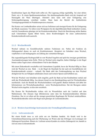 Kreditinstitute lagern das Pfand nicht selbst ein. Die Lagerung erfolgt regelmäßig bei einer dritten
Partei, wie z. B. einem Speditionsunternehmen. Der darlehensgebenden Bank wird der Anspruch auf
Herausgabe der Ware übertragen. Alternativ dazu kann statt einer Einlagerung eine
Sicherungsübereignung vereinbart werden. Dann kann der Betrieb die lombardierten
Vermögensgegenstände im Produktionsprozess einsetzen.

Die Kosten von Lombardkrediten setzen sich aus Sollzinsen und etwaigen Kosten für die Einlagerung
des Pfands zusammen. Vor allem wenn Wertpapiere bei der depotführenden Bank lombardiert werden,
sind die Gesamtkosten günstiger als bei Kontokorrentkrediten. Durch die Besicherung stellen Banken
auch Unternehmen liquide Mittel bereit, deren Kreditwürdigkeit für einen (unbesicherten)
Kontokorrentkredit nicht ausreicht.




2.1.3 Wechselkredit
Wechsel nehmen im Geschäftsverkehr mehrere Funktionen ein. Neben der Funktion als
Zahlungsmittel dienen sie auch als Kreditinstrument. Akzeptiert ein Schuldner einen Wechsel,
verpflichtet er sich bedingungslos zur Zahlung des vermerkten Betrages.

Das zugrundeliegende Rechtsgeschäft ist vom Wechsel losgelöst und spielt bei etwaigen gerichtlichen
Auseinandersetzungen keine Rolle. Wird ein Wechsel nicht eingelöst, halten Gläubiger in der Regel
binnen sieben Tagen einen vollstreckbaren Titel in den Händen.

Mit einem Diskontkredit verschaffen sich Unternehmen Liquidität, bevor der Wechsel fällig ist. Dazu
wird der Wechsel an eine Bank - in der Regel die Hausbank bei der auch ein Geschäftskonto mit
Kontokorrentkredit existiert – verkauft. Die Bank zahlt den Forderungsbetrag aus dem Wechsel
abzüglich der bis zur Fälligkeit anfallenden Zinsen und weiterer Spesen und Gebühren aus.

Wird der Wechsel vom Schuldner nicht eingelöst, greift die Bank auf den Kreditnehmer zurück und
stellt den Wechselkredit fällig. Aus diesem Grund ist eine Bonitätsprüfung auch bei Wechselkrediten
unerlässlich. Auch die Bonität des Wechselschuldners wird geprüft. Banken bedienen sich dabei der
Informationen von Wirtschaftsauskunfteien sowie Wechselprotestlisten. Hat der Bezogene andere
Wechsel nicht eingelöst, ist dies dort ersichtlich.

Die Kosten für Wechselkredite richten sich im Wesentlichen nach der Laufzeit und dem
Marktzinssatz. Der Zinssatz liegt üblicherweise unter dem bei Kontokorrentkrediten üblichen
Zinssätzen. Das ist vor allem auf die strengen gesetzlichen Regelungen für Wechsel zurückzuführen.
Wechseldiskontkredite sind in der Regel auch günstiger als Lieferantenkredite.




2.1.4 Weitere kurzfristige Instrumente der Fremdkapitalfinanzierung

2.1.4.i   Lieferantenkredit
Bei einem Kredit muss es sich nicht um ein Darlehen handeln: Als Kredit wird in der
Unternehmensfinanzierung auch die Überlassung von Waren oder das Erbringen von Leistungen mit
Zahlungsziel bezeichnet. Räumt ein Lieferant seinem Kunden ein solches Zahlungsziel ein, handelt es
sich um einen Lieferantenkredit.



S. 21
 
