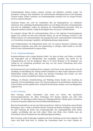 Lieferantenkredite können formlos zwischen Lieferant und Abnehmer vereinbart werden. Ein
gesonderter Vertrag ist nicht erforderlich: Ein rechtswirksames Zahlungsziel kann auf der Rechnung
vermerkt werden. Übliche Laufzeiten von Lieferantenkrediten erstrecken sich von wenigen Wochen
bis hin zu mehreren Monaten.

Lieferanten können sich vorab bei Auskunfteien über die Zahlungshistorie von Abnehmern
informieren. Eine vollständige Bonitätsprüfung führen sie in der Regel nicht durch. Lieferantenkredite
sind nicht als Gefälligkeit, sondern als Instrument der Verkaufsförderung einzustufen. Wird ein
Eigentumsvorbehalt vereinbart, verfügt der Kreditgeber über eine gewisse Ausfallsicherheit.

Ein originärer Zinssatz fällt bei Lieferantenkrediten nicht an. Die impliziten Finanzierungskosten
ergeben sich vielmehr aus dem nicht realisierten Skonto, der auf der Rechnung vermerkt ist. Die
Effektivzinssätze von Lieferantenkrediten sind ausgesprochen hoch. Lieferantenkredite werden häufig
von Unternehmen mit geringer Liquiditäts- und Kapitalausstattung wahrgenommen.

Auch Großunternehmen mit Einkaufsmacht lassen sich von (zumeist kleineren) Lieferanten lange
Zahlungsziele einräumen, ohne dafür eine Gegenleistung zu erbringen. Dabei handelt es sich aber
nicht um einen Lieferantenkredit im engeren Sinne.

2.1.4.ii Kundenanzahlungen
Kundenanzahlungen sind in einigen Branchen üblich. Vor allem im Hoch- und Tiefbau, im Schiffs-
und Flugzeugbau und im Maschinenbau wird regelmäßig vereinbart, dass bereits bei der
Auftragserteilung ein Teil des Kaufpreises fällig ist. In diesen Branchen ist die Zeitspanne vom
Auftrag bis zur Auslieferung gewöhnlich sehr lang, was eine externe Finanzierung durch dritte
Parteien sehr teuer macht.

Der Kunde kann für seine Anzahlung Zinsen verlangen. In der Praxis ist das selten der Fall, wenn die
Anzahlung zur Durchführung des Auftrags ohnehin erforderlich ist. Dann werden Zinskosten im Preis
berücksichtigt. Kunden können aber durch eine befristete Freistellung ihres Kredits von einer
Verzinsung versuchen, die pünktliche Lieferung sicherzustellen.

Abhängig von Branche, Kundenbeziehung und Marktlage können Kunden eine Anzahlung als
Argument in Preisverhandlungen nutzen. Die Finanzierungskosten des Kreditnehmers bestehen dann
in dem Nachlass auf den regulären Preis. Zusätzliche Kosten können anfallen, wenn eine Bankgarantie
eingesetzt wird.

2.1.4.iii Factoring
Beim Factoring schalten Unternehmen einen Factor ein. Factors sind spezialisierte
Finanzierungsdienstleister, die offene Forderungen ihrer Kunden ankaufen und sofort Geld
bereitstellen. Sie übernehmen darüber hinaus das Zahlungsausfallrisiko. Häufig lagern Unternehmen
an Factors ihr gesamtes Mahnwesen und die Debitorenbuchhaltung aus.

Beim Factoring handelt es sich um einen Outsourcing-Prozess. Stellt ein Unternehmen seinen Kunden
Rechnungen, muss es dafür in dreifacher Hinsicht Aufwand und Risiken bewältigen. Erstens besteht
bei jeder Forderung das Risiko eines Forderungsausfalls. Die zahlungspflichtige Partei könnte
verspätet, unvollständig oder gar nicht zahlen. Neben dem Risiko eines Ausfalls muss das
Unternehmen auch die Zeitspanne bis zum Zahlungseingang bewältigen.

Beim Factoring werden Forderungen umgehend nach ihrer Entstehung an den Factor abgetreten. Der
Factor stellt dafür Geld bereit. Er entlastet das Unternehmen damit von seiner Funktion als

S. 22
 