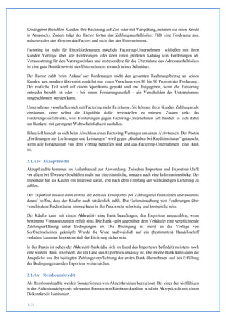 Kreditgeber (bezahlen Kunden ihre Rechnung auf Ziel oder mit Verspätung, nehmen sie einen Kredit
in Anspruch). Zudem trägt der Factor fortan das Zahlungsausfallrisiko: Fällt eine Forderung aus,
reduziert dies den Gewinn des Factors und nicht den des Unternehmens.

Factoring ist nicht für Einzelforderungen möglich. Factoring-Unternehmen schließen mit ihren
Kunden Verträge über alle Forderungen oder über einen größeren Katalog von Forderungen ab.
Voraussetzung für den Vertragsschluss und insbesondere für die Übernahme des Adressausfallrisikos
ist eine gute Bonität sowohl des Unternehmens als auch seiner Schuldner.

Der Factor zahlt beim Ankauf der Forderungen nicht den gesamten Rechnungsbetrag an seinen
Kunden aus, sondern überweist zunächst nur einen Vorschuss von 80 bis 90 Prozent der Forderung.,
Der restliche Teil wird auf einem Sperrkonto geparkt und erst freigegeben, wenn die Forderung
entweder bezahlt ist oder - bei einem Forderungsausfall – ein Verschulden des Unternehmens
ausgeschlossen werden kann.

Unternehmen verschaffen sich mit Factoring mehr Freiräume. Sie können ihren Kunden Zahlungsziele
einräumen, ohne selbst die Liquidität dafür bereitstellen zu müssen. Zudem sinkt das
Forderungsausfallrisiko, weil Forderungen gegen Factoring-Unternehmen (oft handelt es sich dabei
um Banken) mit geringerer Wahrscheinlichkeit ausfallen.

Bilanziell handelt es sich beim Abschluss eines Factoring-Vertrages um einen Aktivtausch. Der Posten
„Forderungen aus Lieferungen und Leistungen“ wird gegen „Guthaben bei Kreditinstituten“ getauscht,
wenn alle Forderungen von dem Vertrag betroffen sind und das Factoring-Unternehmen eine Bank
ist.

2.1.4.iv Akzeptkredit
Akzeptkredite kommen im Außenhandel zur Anwendung. Zwischen Importeur und Exporteur klafft
vor allem bei Übersee-Geschäften nicht nur eine räumliche, sondern auch eine Informationslücke. Der
Importeur hat als Käufer ein Interesse daran, erst nach dem Empfang der vollständigen Lieferung zu
zahlen.

Der Exporteur müsste dann erstens die Zeit des Transportes per Zahlungsziel finanzieren und zweitens
darauf hoffen, dass der Käufer auch tatsächlich zahlt. Die Geltendmachung von Forderungen über
verschiedene Rechtsräume hinweg kann in der Praxis sehr schwierig und kostspielig sein.

Der Käufer kann mit einem Akkreditiv eine Bank beauftragen, den Exporteur auszuzahlen, wenn
bestimmte Voraussetzungen erfüllt sind. Die Bank –gibt gegenüber dem Verkäufer eine verpflichtende
Zahlungserklärung unter Bedingungen ab. Die Bedingung ist meist an die Vorlage von
Seefrachtscheinen geknüpft: Wurde die Ware nachweislich auf ein (bestimmtes) Handelsschiff
verladen, kann der Importeur sich der Lieferung sicher sein.

In der Praxis ist neben der Akkreditivbank (die sich im Land des Importeurs befindet) meistens noch
eine weitere Bank involviert, die im Land des Exporteurs ansässig ist. Die zweite Bank kann dann die
Ansprüche aus der bedingten Zahlungsverpflichtung der ersten Bank übernehmen und bei Erfüllung
der Bedingungen an den Exporteur weiterreichen.

2.1.4.v Rembourskredit
Als Rembourskredite werden Sonderformen von Akzeptkrediten bezeichnet. Bei einer der vielfältigen
in der Außenhandelspraxis relevanten Formen von Rembourskrediten wird ein Akzeptkredit mit einem
Diskontkredit kombiniert.

S. 23
 