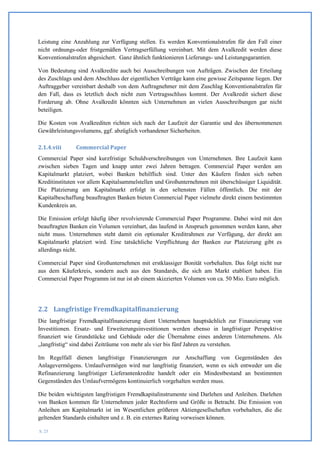 Leistung eine Anzahlung zur Verfügung stellen. Es werden Konventionalstrafen für den Fall einer
nicht ordnungs-oder fristgemäßen Vertragserfüllung vereinbart. Mit dem Avalkredit werden diese
Konventionalstrafen abgesichert. Ganz ähnlich funktionieren Lieferungs- und Leistungsgarantien.

Von Bedeutung sind Avalkredite auch bei Ausschreibungen von Aufträgen. Zwischen der Erteilung
des Zuschlags und dem Abschluss der eigentlichen Verträge kann eine gewisse Zeitspanne liegen. Der
Auftraggeber vereinbart deshalb von dem Auftragnehmer mit dem Zuschlag Konventionalstrafen für
den Fall, dass es letztlich doch nicht zum Vertragsschluss kommt. Der Avalkredit sichert diese
Forderung ab. Ohne Avalkredit könnten sich Unternehmen an vielen Ausschreibungen gar nicht
beteiligen.

Die Kosten von Avalkrediten richten sich nach der Laufzeit der Garantie und des übernommenen
Gewährleistungsvolumens, ggf. abzüglich vorhandener Sicherheiten.

2.1.4.viii     Commercial Paper
Commercial Paper sind kurzfristige Schuldverschreibungen von Unternehmen. Ihre Laufzeit kann
zwischen sieben Tagen und knapp unter zwei Jahren betragen. Commercial Paper werden am
Kapitalmarkt platziert, wobei Banken behilflich sind. Unter den Käufern finden sich neben
Kreditinstituten vor allem Kapitalsammelstellen und Großunternehmen mit überschüssiger Liquidität.
Die Platzierung am Kapitalmarkt erfolgt in den seltensten Fällen öffentlich. Die mit der
Kapitalbeschaffung beauftragten Banken bieten Commercial Paper vielmehr direkt einem bestimmten
Kundenkreis an.

Die Emission erfolgt häufig über revolvierende Commercial Paper Programme. Dabei wird mit den
beauftragten Banken ein Volumen vereinbart, das laufend in Anspruch genommen werden kann, aber
nicht muss. Unternehmen steht damit ein optionaler Kreditrahmen zur Verfügung, der direkt am
Kapitalmarkt platziert wird. Eine tatsächliche Verpflichtung der Banken zur Platzierung gibt es
allerdings nicht.

Commercial Paper sind Großunternehmen mit erstklassiger Bonität vorbehalten. Das folgt nicht nur
aus dem Käuferkreis, sondern auch aus den Standards, die sich am Markt etabliert haben. Ein
Commercial Paper Programm ist nur ist ab einem skizzierten Volumen von ca. 50 Mio. Euro möglich.




2.2 Langfristige Fremdkapitalfinanzierung
Die langfristige Fremdkapitalfinanzierung dient Unternehmen hauptsächlich zur Finanzierung von
Investitionen. Ersatz- und Erweiterungsinvestitionen werden ebenso in langfristiger Perspektive
finanziert wie Grundstücke und Gebäude oder die Übernahme eines anderen Unternehmens. Als
„langfristig“ sind dabei Zeiträume von mehr als vier bis fünf Jahren zu verstehen.

Im Regelfall dienen langfristige Finanzierungen zur Anschaffung von Gegenständen des
Anlagevermögens. Umlaufvermögen wird nur langfristig finanziert, wenn es sich entweder um die
Refinanzierung langfristiger Lieferantenkredite handelt oder ein Mindestbestand an bestimmten
Gegenständen des Umlaufvermögens kontinuierlich vorgehalten werden muss.

Die beiden wichtigsten langfristigen Fremdkapitalinstrumente sind Darlehen und Anleihen. Darlehen
von Banken kommen für Unternehmen jeder Rechtsform und Größe in Betracht. Die Emission von
Anleihen am Kapitalmarkt ist im Wesentlichen größeren Aktiengesellschaften vorbehalten, die die
geltenden Standards einhalten und z. B. ein externes Rating vorweisen können.

S. 25
 
