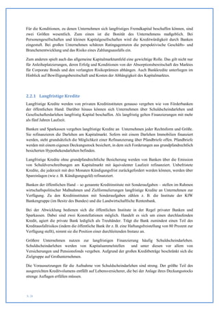 Für die Konditionen, zu denen Unternehmen sich langfristiges Fremdkapital beschaffen können, sind
zwei Größen wesentlich. Zum einen ist die Bonität des Unternehmens maßgeblich. Bei
Personengesellschaften und kleinen Kapitalgesellschaften wird die Kreditwürdigkeit durch Banken
eingestuft. Bei großen Unternehmen schätzen Ratingagenturen die perspektivische Geschäfts- und
Branchenentwicklung und das Risiko eines Zahlungsausfalls ein.

Zum anderen spielt auch das allgemeine Kapitalmarktumfeld eine gewichtige Rolle. Das gilt nicht nur
für Anleiheplatzierungen, deren Erfolg und Konditionen von der Absorptionsbereitschaft des Marktes
für Corporate Bonds und den verlangten Risikoprämien abhängen. Auch Bankkredite unterliegen im
Hinblick auf Bewilligungsbereitschaft und Kosten der Abhängigkeit des Kapitalmarktes.




2.2.1 Langfristige Kredite
Langfristige Kredite werden von privaten Kreditinstituten genauso vergeben wie von Förderbanken
der öffentlichen Hand. Darüber hinaus können sich Unternehmen über Schuldscheindarlehen und
Gesellschafterdarlehen langfristig Kapital beschaffen. Als langfristig gelten Finanzierungen mit mehr
als fünf Jahren Laufzeit.

Banken und Sparkassen vergeben langfristige Kredite an Unternehmen jeder Rechtsform und Größe.
Sie refinanzieren die Darlehen am Kapitalmarkt. Sofern mit einem Darlehen Immobilien finanziert
werden, steht grundsätzlich die Möglichkeit einer Refinanzierung über Pfandbriefe offen. Pfandbriefe
werden mit einem eigenen Deckungsstock besichert, in dem sich Forderungen aus grundpfandrechtlich
besicherten Hypothekendarlehen befinden.

Langfristige Kredite ohne grundpfandrechtliche Besicherung werden von Banken über die Emission
von Schuldverschreibungen am Kapitalmarkt mit äquivalenter Laufzeit refinanziert. Unbefristete
Kredite, die jederzeit mit drei Monaten Kündigungsfrist zurückgefordert werden können, werden über
Spareinlagen (wie z. B. Kündigungsgeld) refinanziert.

Banken der öffentlichen Hand – so genannte Kreditinstitute mit Sonderaufgaben – stellen im Rahmen
wirtschaftspolitischer Maßnahmen und Zielformulierungen langfristige Kredite an Unternehmen zur
Verfügung. Zu den Kreditinstituten mit Sonderaufgaben zählen z. B. die Institute der KfW
Bankengruppe (im Besitz des Bundes) und die Landwirtschaftliche Rentenbank.

Bei der Abwicklung bedienen sich die öffentlichen Institute in der Regel privater Banken und
Sparkassen. Dabei sind zwei Konstellationen möglich. Handelt es sich um einen durchlaufenden
Kredit, agiert die private Bank lediglich als Treuhänder. Trägt die Bank zumindest einen Teil des
Kreditausfallrisikos (indem die öffentliche Bank ihr z. B. eine Haftungsfreistellung von 80 Prozent zur
Verfügung stellt), nimmt sie die Position einer durchleitenden Instanz an.

Größere Unternehmen nutzen zur langfristigen Finanzierung häufig Schuldscheindarlehen.
Schuldscheindarlehen werden von Kapitalsammelstellen       und unter diesen vor allem von
Versicherungen und Pensionsfonds vergeben. Aufgrund der großen Kreditbeträge beschränkt sich die
Zielgruppe auf Großunternehmen.

Die Voraussetzungen für die Aufnahme von Schuldscheindarlehen sind streng. Der größte Teil des
ausgereichten Kreditvolumens entfällt auf Lebensversicherer, die bei der Anlage ihres Deckungsstocks
strenge Auflagen erfüllen müssen.



S. 26
 