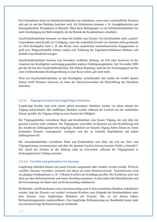 Ein Unternehmen kann ein Schuldscheindarlehen nur aufnehmen, wenn seine wirtschaftliche Situation
sehr gut ist und das Darlehen besichert wird. Als Sicherheiten kommen z. B. Grundpfandrechte und
börsengehandelte Wertpapiere in Betracht. Ohne diese Bedingungen ist ein Schuldscheindarlehen nur
nach Genehmigung der Bafin möglich, die die Bonität des Kreditnehmers einschätzt.

Gesellschafterdarlehen kommen vor allem bei GmbHs zum Einsatz. Ein Gesellschafter stellt „seinem“
Unternehmen einen Kredit zur Verfügung, wenn der zusätzliche Erwerb von Anteilen nicht gewünscht
ist. Dem Kreditgeber kann z. B. das Risiko eines zusätzlichen unternehmerischen Engagements zu
groß sein. Mitgesellschafter können zudem eine Änderung der Eigentumsverhältnisse ablehnen und
deshalb einen Kredit bevorzugen.

Gesellschafterdarlehen besitzen eine besondere rechtliche Stellung. Im Fall einer Insolvenz ist der
Anspruch des Kreditgebers nachrangig gegenüber anderen Gläubigeransprüchen. Seit November 2008
gilt das für fast alle Gesellschafterdarlehen. Die frühere Regelung, nach der die Nachrangigkeit nur bei
einer (fortbestehenden) Kreditgewährung in einer Krise eintrat, gilt nicht mehr.

Wird ein Gesellschafterdarlehen an den Kreditgeber zurückbezahlt und meldet die GmbH danach
binnen zwölf Monaten Insolvenz an, kann der Insolvenzverwalter die Rückzahlung des Darlehens
anfechten.




2.2.1.i   Tilgungsvarianten bei langfristigen Darlehen
Langfristige Kredite sind nicht immer gleich konzipiert. Darlehen werden vor allem anhand der
Tilgung unterschieden. Bei endfälligen Darlehen werden während der Laufzeit nur die anfallenden
Zinsen gezahlt, die Tilgung erfolgt in einer Summe bei Fälligkeit.

Bei Tilgungsdarlehen vereinbaren Bank und Kreditnehmer eine lineare Tilgung, die sich über die
gesamte Laufzeit nicht verändert. Die Tilgungsrate wird dabei als Quotient aus dem Kreditbetrag und
der Anzahl der Zahlungsintervalle festgelegt. Zusätzlich zur linearen Tilgung fallen Zinsen an. Einen
konstanten Zinssatz vorausgesetzt, verringert sich der zu leistende Kapitaldienst mit jedem
Zahlungsintervall.

Bei Annuitätendarlehen vereinbaren Bank und Kreditnehmer eine Rate, die sich aus Zins- und
Tilgungsleistung zusammensetzt und über die gesamte Laufzeit hinweg konstant bleibt („Annuität“).
Der Anteil der Zinslast an der Zahlung sinkt im Zeitverlauf, während der Tilgungsanteil in
deckungsgleichem Umfang zunimmt.

2.2.1.ii Variable und gebundene Verzinsung
Langfristige Darlehen können mit einem Festzins ausgestattet oder variabel verzinst werden. Wird ein
variabler Zinssatz vereinbart, orientiert sich dieser an einem Referenzzinssatz. Typischerweise wird
ein gängiger Geldmarktsatz (z. B. 3-Monats-Euribor) als Grundlage gewählt. Der Kreditzins setzt sich
dann aus dem Referenzzinssatz und einem Zuschlag zusammen, in dem neben den Betriebskosten und
der Gewinnmarge der Bank auch ein Risikozuschlag enthalten ist.

Da Betriebs- und Risikokosten sowie Gewinnzuschlag auch in festverzinslichen Darlehen einkalkuliert
werden, liegt der Zinssatz von variabel verzinsten Krediten zum Zeitpunkt der Kreditaufnahme unter
dem Zinssatz eines langfristigen Darlehens mit Festzins. Das ist auf dessen höhere
Refinanzierungskosten zurückzuführen: Eine langfristige Refinanzierung am Bondmarkt kostet mehr
als eine kurzfristige Refinanzierung am Geldmarkt.

S. 27
 