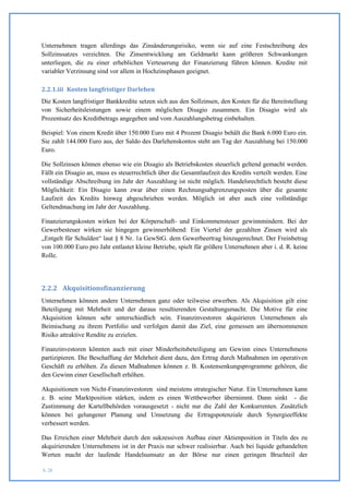 Unternehmen tragen allerdings das Zinsänderungsrisiko, wenn sie auf eine Festschreibung des
Sollzinssatzes verzichten. Die Zinsentwicklung am Geldmarkt kann größeren Schwankungen
unterliegen, die zu einer erheblichen Verteuerung der Finanzierung führen können. Kredite mit
variabler Verzinsung sind vor allem in Hochzinsphasen geeignet.

2.2.1.iii Kosten langfristiger Darlehen
Die Kosten langfristiger Bankkredite setzen sich aus den Sollzinsen, den Kosten für die Bereitstellung
von Sicherheitsleistungen sowie einem möglichen Disagio zusammen. Ein Disagio wird als
Prozentsatz des Kreditbetrags angegeben und vom Auszahlungsbetrag einbehalten.

Beispiel: Von einem Kredit über 150.000 Euro mit 4 Prozent Disagio behält die Bank 6.000 Euro ein.
Sie zahlt 144.000 Euro aus, der Saldo des Darlehenskontos steht am Tag der Auszahlung bei 150.000
Euro.

Die Sollzinsen können ebenso wie ein Disagio als Betriebskosten steuerlich geltend gemacht werden.
Fällt ein Disagio an, muss es steuerrechtlich über die Gesamtlaufzeit des Kredits verteilt werden. Eine
vollständige Abschreibung im Jahr der Auszahlung ist nicht möglich. Handelsrechtlich besteht diese
Möglichkeit: Ein Disagio kann zwar über einen Rechnungsabgrenzungsposten über die gesamte
Laufzeit des Kredits hinweg abgeschrieben werden. Möglich ist aber auch eine vollständige
Geltendmachung im Jahr der Auszahlung.

Finanzierungskosten wirken bei der Körperschaft- und Einkommensteuer gewinnmindern. Bei der
Gewerbesteuer wirken sie hingegen gewinnerhöhend: Ein Viertel der gezahlten Zinsen wird als
„Entgelt für Schulden“ laut § 8 Nr. 1a GewStG. dem Gewerbeertrag hinzugerechnet. Der Freinbetrag
von 100.000 Euro pro Jahr entlastet kleine Betriebe, spielt für größere Unternehmen aber i. d. R. keine
Rolle.




2.2.2 Akquisitionsfinanzierung
Unternehmen können andere Unternehmen ganz oder teilweise erwerben. Als Akquisition gilt eine
Beteiligung mit Mehrheit und der daraus resultierenden Gestaltungsmacht. Die Motive für eine
Akquisition können sehr unterschiedlich sein. Finanzinvestoren akquirieren Unternehmen als
Beimischung zu ihrem Portfolio und verfolgen damit das Ziel, eine gemessen am übernommenen
Risiko attraktive Rendite zu erzielen.

Finanzinvestoren könnten auch mit einer Minderheitsbeteiligung am Gewinn eines Unternehmens
partizipieren. Die Beschaffung der Mehrheit dient dazu, den Ertrag durch Maßnahmen im operativen
Geschäft zu erhöhen. Zu diesen Maßnahmen können z. B. Kostensenkungsprogramme gehören, die
den Gewinn einer Gesellschaft erhöhen.

Akquisitionen von Nicht-Finanzinvestoren sind meistens strategischer Natur. Ein Unternehmen kann
z. B. seine Marktposition stärken, indem es einen Wettbewerber übernimmt. Dann sinkt - die
Zustimmung der Kartellbehörden vorausgesetzt - nicht nur die Zahl der Konkurrenten. Zusätzlich
können bei gelungener Planung und Umsetzung die Ertragspotenziale durch Synergieeffekte
verbessert werden.

Das Erreichen einer Mehrheit durch den sukzessiven Aufbau einer Aktienposition in Titeln des zu
akquirierenden Unternehmens ist in der Praxis nur schwer realisierbar. Auch bei liquide gehandelten
Werten macht der laufende Handelsumsatz an der Börse nur einen geringen Bruchteil der

S. 28
 
