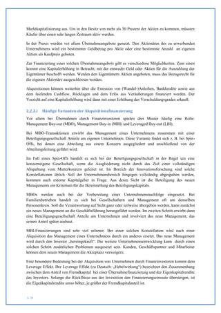 Marktkapitalisierung aus. Um in den Besitz von mehr als 50 Prozent der Aktien zu kommen, müssten
Käufer über einen sehr langen Zeitraum aktiv werden.

In der Praxis werden vor allem Übernahmeangebote genutzt. Den Aktionären des zu erwerbenden
Unternehmens wird ein bestimmter Geldbetrag pro Aktie oder eine bestimmte Anzahl an eigenen
Aktien als Kaufpreis geboten.

Zur Finanzierung eines solchen Übernahmeangebots gibt es verschiedene Möglichkeiten. Zum einen
kommt eine Kapitalerhöhung in Betracht, mit der entweder Geld oder Aktien für die Auszahlung der
Eigentümer beschafft werden. Werden den Eigentümern Aktien angeboten, muss das Bezugsrecht für
die eigenen Aktionäre ausgeschlossen werden.

Akquisitionen können weiterhin über die Emission von (Wandel-)Anleihen, Bankkredite sowie aus
dem laufenden Cashflow, Rücklagen und dem Erlös aus Veräußerungen finanziert werden. Der
Verzicht auf eine Kapitalerhöhung wird dann mit einer Erhöhung des Verschuldungsgrades erkauft.

2.2.2.i   Häufige Varianten der Akquisitionsfinanzierung
Vor allem bei Übernahmen durch Finanzinvestoren spielen drei Muster häufig eine Rolle:
Management Buy-out (MBO), Management Buy-in (MBI) und Leveraged Buy-out (LBI).

Bei MBO-Transaktionen erwirbt das Management eines Unternehmens zusammen mit einer
Beteiligungsgesellschaft Anteile am eigenen Unternehmen. Diese Variante findet sich z. B. bei Spin-
Offs, bei denen eine Abteilung aus einem Konzern ausgegliedert und anschließend von der
Abteilungsleitung geführt wird.

Im Fall eines Spin-Offs handelt es sich bei der Beteiligungsgesellschaft in der Regel um eine
konzerneigene Gesellschaft, wenn die Ausgliederung nicht durch das Ziel einer vollständigen
Abspaltung vom Mutterkonzern geleitet ist. Im Bereich der Innovationsforschung sind solche
Konstellationen üblich. Soll der Unternehmensbereich hingegen vollständig abgespalten werden,
kommen auch externe Kapitalgeber in Frage. Aus deren Sicht ist die Beteiligung des neuen
Managements ein Kriterium für die Bereitstellung des Beteiligungskapitals.

MBOs werden auch bei der Vorbereitung einer Unternehmensnachfolge eingesetzt. Bei
Familienbetrieben handelt es sich bei Gesellschaftern und Management oft um denselben
Personenkreis. Soll die Verantwortung auf Sicht ganz oder teilweise übergeben werden, kann zunächst
ein neues Management an die Geschäftsführung herangeführt werden. Im zweiten Schritt erwirbt dann
eine Beteiligungsgesellschaft Anteile am Unternehmen und involviert das neue Management, das
seinen Anteil später ausbaut.

MBI-Finanzierungen sind sehr viel seltener. Bei einer solchen Konstellation wird nach einer
Akquisition das Management eines Unternehmens durch ein anderes ersetzt. Das neue Management
wird durch den Investor „hereingekauft“. Die weitere Unternehmensentwicklung kann durch einen
solchen Schritt zusätzlichen Problemen ausgesetzt sein. Kunden, Geschäftspartner und Mitarbeiter
können dem neuen Management die Akzeptanz verweigern.

Eine besondere Bedeutung bei der Akquisition von Unternehmen durch Finanzinvestoren kommt dem
Leverage Effekt. Der Leverage Effekt (zu Deutsch: „Hebelwirkung“) bezeichnet den Zusammenhang
zwischen dem Anteil von Fremdkapital bei einer Übernahmefinanzierung und der Eigenkapitalrendite
des Investors. Solange die Rückflüsse aus der Investition den Finanzierungszinssatz übersteigen, ist
die Eigenkapitalrendite umso höher, je größer der Fremdkapitalanteil ist.


S. 29
 