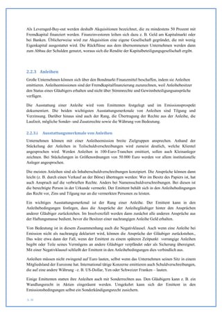 Als Leveraged-Buy-out werden deshalb Akquisitionen bezeichnet, die zu mindestens 50 Prozent mit
Fremdkapital finanziert werden. Finanzinvestoren leihen sich dazu z. B. Geld am Kapitalmarkt oder
bei Banken. Üblicherweise wird zur Akquisition eine eigene Gesellschaft gegründet, die mit wenig
Eigenkapital ausgestattet wird. Die Rückflüsse aus dem übernommenen Unternehmen werden dann
zum Abbau der Schulden genutzt, woraus sich die Rendite der Kapitalbeteiligungsgesellschaft ergibt.




2.2.3 Anleihen
Große Unternehmen können sich über den Bondmarkt Finanzmittel beschaffen, indem sie Anleihen
emittieren. Anleiheemissionen sind der Fremdkapitalfinanzierung zuzurechnen, weil Anleihebesitzer
den Status eines Gläubigers erhalten und nicht über Stimmrechte und Gewinnbeteiligungsansprüche
verfügen.

Die Ausstattung einer Anleihe wird vom Emittenten festgelegt und im Emissionsprospekt
dokumentiert. Die beiden wichtigsten Ausstattungsmerkmale von Anleihen sind Tilgung und
Verzinsung. Darüber hinaus sind auch der Rang, die Übertragung der Rechte aus der Anleihe, die
Laufzeit, mögliche Sonder- und Zusatzrechte sowie die Währung von Bedeutung.

2.2.3.i   Ausstattungsmerkmale von Anleihen
Unternehmen können mit einer Anleiheemission breite Zielgruppen ansprechen. Anhand der
Stückelung der Anleihen in Teilschuldverschreibungen wird zumeist deutlich, welche Klientel
angesprochen wird. Werden Anleihen in 100-Euro-Tranchen emittiert, sollen auch Kleinanleger
zeichnen. Bei Stückelungen in Größenordnungen von 50.000 Euro werden vor allem institutionelle
Anleger angesprochen.

Die meisten Anleihen sind als Inhaberschuldverschreibungen konzipiert. Die Ansprüche können dann
leicht (z. B. durch einen Verkauf an der Börse) übertragen werden: Wer im Besitz des Papiers ist, hat
auch Anspruch auf die verbrieften Rechte. Anders bei Namensschuldverschreibungen. Bei diesen ist
die berechtigte Person in der Urkunde vermerkt. Der Emittent behält sich in den Anleihebedingungen
das Recht vor, Zins und Tilgung nur an die vermerkten Personen zu leisten.

Ein wichtiges Ausstattungsmerkmal ist der Rang einer Anleihe. Der Emittent kann in den
Anleihebedingungen festlegen, dass die Ansprüche der Anleihegläubiger hinter den Ansprüchen
anderer Gläubiger zurückstehen. Im Insolvenzfall werden dann zunächst alle anderen Ansprüche aus
der Haftungsmasse bedient, bevor die Besitzer einer nachrangigen Anleihe Geld erhalten.

Von Bedeutung ist in diesem Zusammenhang auch die Negativklausel. Auch wenn eine Anleihe bei
Emission nicht als nachrangig deklariert wird, können die Ansprüche der Gläubiger zurückstehen.,
Das wäre etwa dann der Fall, wenn der Emittent zu einem späteren Zeitpunkt vorrangige Anleihen
begibt oder Teile seines Vermögens an andere Gläubiger verpfändet oder als Sicherung übereignet.
Mit einer Negativklausel schließt der Emittent in den Anleihebedingungen dies verbindlich aus.

Anleihen müssen nicht zwingend auf Euro lauten, selbst wenn das Unternehmen seinen Sitz in einem
Mitgliedsland der Eurozone hat. International tätige Konzerne emittieren auch Schuldverschreibungen,
die auf eine andere Währung –z. B. US-Dollar, Yen oder Schweizer Franken – lauten.

Einige Emittenten statten ihre Anleihen auch mit Sonderrechten aus. Den Gläubigern kann z. B. ein
Wandlungsrecht in Aktien eingeräumt werden. Umgekehrt kann sich der Emittent in den
Emissionsbedingungen selbst ein Sonderkündigungsrecht zusichern.

S. 30
 