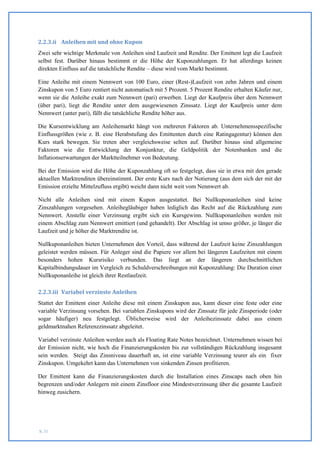 2.2.3.ii Anleihen mit und ohne Kupon
Zwei sehr wichtige Merkmale von Anleihen sind Laufzeit und Rendite. Der Emittent legt die Laufzeit
selbst fest. Darüber hinaus bestimmt er die Höhe der Kuponzahlungen. Er hat allerdings keinen
direkten Einfluss auf die tatsächliche Rendite – diese wird vom Markt bestimmt.

Eine Anleihe mit einem Nennwert von 100 Euro, einer (Rest-)Laufzeit von zehn Jahren und einem
Zinskupon von 5 Euro rentiert nicht automatisch mit 5 Prozent. 5 Prozent Rendite erhalten Käufer nur,
wenn sie die Anleihe exakt zum Nennwert (pari) erwerben. Liegt der Kaufpreis über dem Nennwert
(über pari), liegt die Rendite unter dem ausgewiesenen Zinssatz. Liegt der Kaufpreis unter dem
Nennwert (unter pari), fällt die tatsächliche Rendite höher aus.

Die Kursentwicklung am Anleihemarkt hängt von mehreren Faktoren ab. Unternehmensspezifische
Einflussgrößen (wie z. B. eine Herabstufung des Emittenten durch eine Ratingagentur) können den
Kurs stark bewegen. Sie treten aber vergleichsweise selten auf. Darüber hinaus sind allgemeine
Faktoren wie die Entwicklung der Konjunktur, die Geldpolitik der Notenbanken und die
Inflationserwartungen der Marktteilnehmer von Bedeutung.

Bei der Emission wird die Höhe der Kuponzahlung oft so festgelegt, dass sie in etwa mit den gerade
aktuellen Marktrenditen übereinstimmt. Der erste Kurs nach der Notierung (aus dem sich der mit der
Emission erzielte Mittelzufluss ergibt) weicht dann nicht weit vom Nennwert ab.

Nicht alle Anleihen sind mit einem Kupon ausgestattet. Bei Nullkuponanleihen sind keine
Zinszahlungen vorgesehen. Anleihegläubiger haben lediglich das Recht auf die Rückzahlung zum
Nennwert. Anstelle einer Verzinsung ergibt sich ein Kursgewinn. Nullkuponanleihen werden mit
einem Abschlag zum Nennwert emittiert (und gehandelt). Der Abschlag ist umso größer, je länger die
Laufzeit und je höher die Marktrendite ist.

Nullkuponanleihen bieten Unternehmen den Vorteil, dass während der Laufzeit keine Zinszahlungen
geleistet werden müssen. Für Anleger sind die Papiere vor allem bei längeren Laufzeiten mit einem
besonders hohen Kursrisiko verbunden. Das liegt an der längeren durchschnittlichen
Kapitalbindungsdauer im Vergleich zu Schuldverschreibungen mit Kuponzahlung: Die Duration einer
Nullkuponanleihe ist gleich ihrer Restlaufzeit.

2.2.3.iii Variabel verzinste Anleihen
Stattet der Emittent einer Anleihe diese mit einem Zinskupon aus, kann dieser eine feste oder eine
variable Verzinsung vorsehen. Bei variablen Zinskupons wird der Zinssatz für jede Zinsperiode (oder
sogar häufiger) neu festgelegt. Üblicherweise wird der Anleihezinssatz dabei aus einem
geldmarktnahen Referenzzinssatz abgeleitet.

Variabel verzinste Anleihen werden auch als Floating Rate Notes bezeichnet. Unternehmen wissen bei
der Emission nicht, wie hoch die Finanzierungskosten bis zur vollständigen Rückzahlung insgesamt
sein werden. Steigt das Zinsniveau dauerhaft an, ist eine variable Verzinsung teurer als ein fixer
Zinskupon. Umgekehrt kann das Unternehmen von sinkenden Zinsen profitieren.

Der Emittent kann die Finanzierungskosten durch die Installation eines Zinscaps nach oben hin
begrenzen und/oder Anlegern mit einem Zinsfloor eine Mindestverzinsung über die gesamte Laufzeit
hinweg zusichern.




S. 31
 