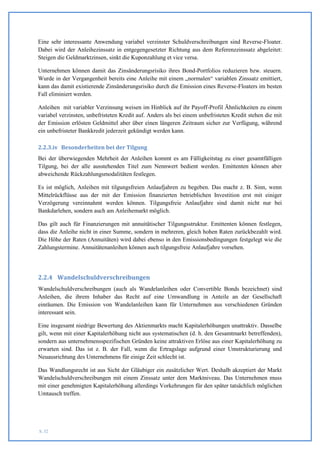 Eine sehr interessante Anwendung variabel verzinster Schuldverschreibungen sind Reverse-Floater.
Dabei wird der Anleihezinssatz in entgegengesetzter Richtung aus dem Referenzzinssatz abgeleitet:
Steigen die Geldmarktzinsen, sinkt die Kuponzahlung et vice versa.

Unternehmen können damit das Zinsänderungsrisiko ihres Bond-Portfolios reduzieren bzw. steuern.
Wurde in der Vergangenheit bereits eine Anleihe mit einem „normalen“ variablen Zinssatz emittiert,
kann das damit existierende Zinsänderungsrisiko durch die Emission eines Reverse-Floaters im besten
Fall eliminiert werden.

Anleihen mit variabler Verzinsung weisen im Hinblick auf ihr Payoff-Profil Ähnlichkeiten zu einem
variabel verzinsten, unbefristeten Kredit auf. Anders als bei einem unbefristeten Kredit stehen die mit
der Emission erlösten Geldmittel aber über einen längeren Zeitraum sicher zur Verfügung, während
ein unbefristeter Bankkredit jederzeit gekündigt werden kann.

2.2.3.iv Besonderheiten bei der Tilgung
Bei der überwiegenden Mehrheit der Anleihen kommt es am Fälligkeitstag zu einer gesamtfälligen
Tilgung, bei der alle ausstehenden Titel zum Nennwert bedient werden. Emittenten können aber
abweichende Rückzahlungsmodalitäten festlegen.

Es ist möglich, Anleihen mit tilgungsfreien Anlaufjahren zu begeben. Das macht z. B. Sinn, wenn
Mittelrückflüsse aus der mit der Emission finanzierten betrieblichen Investition erst mit einiger
Verzögerung vereinnahmt werden können. Tilgungsfreie Anlaufjahre sind damit nicht nur bei
Bankdarlehen, sondern auch am Anleihemarkt möglich.

Das gilt auch für Finanzierungen mit annuitätischer Tilgungsstruktur. Emittenten können festlegen,
dass die Anleihe nicht in einer Summe, sondern in mehreren, gleich hohen Raten zurückbezahlt wird.
Die Höhe der Raten (Annuitäten) wird dabei ebenso in den Emissionsbedingungen festgelegt wie die
Zahlungstermine. Annuitätenanleihen können auch tilgungsfreie Anlaufjahre vorsehen.




2.2.4 Wandelschuldverschreibungen
Wandelschuldverschreibungen (auch als Wandelanleihen oder Convertible Bonds bezeichnet) sind
Anleihen, die ihrem Inhaber das Recht auf eine Umwandlung in Anteile an der Gesellschaft
einräumen. Die Emission von Wandelanleihen kann für Unternehmen aus verschiedenen Gründen
interessant sein.

Eine insgesamt niedrige Bewertung des Aktienmarkts macht Kapitalerhöhungen unattraktiv. Dasselbe
gilt, wenn mit einer Kapitalerhöhung nicht aus systematischen (d. h. den Gesamtmarkt betreffenden),
sondern aus unternehmensspezifischen Gründen keine attraktiven Erlöse aus einer Kapitalerhöhung zu
erwarten sind. Das ist z. B. der Fall, wenn die Ertragslage aufgrund einer Umstrukturierung und
Neuausrichtung des Unternehmens für einige Zeit schlecht ist.

Das Wandlungsrecht ist aus Sicht der Gläubiger ein zusätzlicher Wert. Deshalb akzeptiert der Markt
Wandelschuldverschreibungen mit einem Zinssatz unter dem Marktniveau. Das Unternehmen muss
mit einer genehmigten Kapitalerhöhung allerdings Vorkehrungen für den später tatsächlich möglichen
Umtausch treffen.




S. 32
 