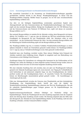 2.2.4.i   Ausstattungsmerkmale von Wandelschuldverschreibungen
Der wesentliche Unterschied in der Ausstattung von Wandelschuldverschreibungen gegenüber
gewöhnlichen Anleihen besteht in den Bezugs- Wandlungsbedingungen. In diesen wird das
Wandlungsverhältnis festgelegt. Darüber hinaus ist geregelt, wie im Fall einer zwischenzeitlichen
Kapitalerhöhung verfahren wird.

Aus dem vor der bedingten Kapitalerhöhung existierenden gezeichneten Kapital einer
Aktiengesellschaft und dem Emissionsvolumen der Wandelschuldverschreibungen zum Nennwert
ergibt sich das nominale Bezugsverhältnis. Beträgt das Grundkapital einer AG 100 Millionen Euro
und das Emissionsvolumen zum Nennwert 20 Millionen Euro, ergibt sich daraus ein nominales
Bezugsverhältnis von 5:1.

Das nominale Bezugsverhältnis ist zunächst für die Aktionäre wichtig, deren Bezugsrecht sich daraus
ableitet. Ein Verhältnis von 5: 1 sagt aus, dass ein Aktionär pro 500 Euro rechnerischem Anteil am
Grundkapital ein Bezugsrecht für eine Wandelanleihe erhält. Der Aktienkurs selbst ist nicht
entscheidend - nur der (rechnerische) Nennwert der Aktie. Aus dem nominalen Bezugsverhältnis und
der Stückelung der Schuldverschreibung ergibt sich das Bezugsverhältnis pro Stück.

Das Wandlungsverhältnis legt fest, in welchem Verhältnis Wandelschuldverschreibungen zu einem
späteren Zeitpunkt in Anteile am Unternehmen getauscht werden können. Ein Wandlungsverhältnis
von 5:1 sagt aus, dass je 5 Schuldverschreibungen in eine Aktie getauscht werden können.

Zusätzlich kann eine Zuzahlung vereinbart werden: Dann müssen Gläubiger beim Eintausch der
Anleihen zusätzlich einen Geldbetrag leisten. Möglich ist umgekehrt auch eine Rückzahlung vom
Unternehmen an den Gläubiger beim Eintausch.

Zuzahlungen können für Unternehmen ein wirkungsvolles Instrument bei der Einflussnahme auf die
Gläubiger sein. Sollen die Gläubiger zu einem möglichst raschen Umtausch bewegt werden, kann ein
entsprechender Anreiz mit einer im Zeitverlauf steigenden Zuzahlung erreicht werden.

Mit einer sinkenden Zuzahlung lässt sich erreichen, dass erst spät vom Wandlungsrecht Gebrauch
gemacht wird. Sinkende Zuzahlungen eignen sich, wenn einerseits eine Tilgung der Verbindlichkeiten
nicht beabsichtigt ist und andererseits möglichst lange von dem Fremdkapitalstatus der Anleihe
profitiert werden soll. Der Fremdkapitalstatus bietet z. B: steuerliche Vorteile: Die Zinszahlungen
können als Betriebsausgabe steuermindernd geltend gemacht werden – für Ausschüttungen an
Anteilseigner gilt das nicht.

Führt eine Aktiengesellschaft zwischen der Emission einer Wandelanleihe und dem letztmöglichen
Wandlungstag eine Kapitalerhöhung durch, betrifft das auch die Inhaber der
Wandelschuldverschreibung. Kapitalerhöhungen reduzieren den Wert des Wandlungsrechts. Das gilt
für ordentliche Kapitalerhöhungen gegen Einlagen genauso wie für Kapitalerhöhungen aus
Gesellschaftsmitteln.

Kapitalverwässerungsschutzklauseln schützen        Gläubiger    vor     Nachteilen  infolge    von
Kapitalerhöhungen. Wurde das Wandlungsrecht mit einer Zuzahlung ausgestattet, kann der Ausgleich
durch eine Kürzung dieser Zuzahlung erreicht werden. Die Kürzung entspricht dann der Höhe nach
dem Bezugsrecht, das Aktionäre bei einer Kapitalerhöhung erhalten. Ist die Wandlung nicht mit einer
Zuzahlung verbunden, wird das Umtauschverhältnis verändert.




S. 33
 