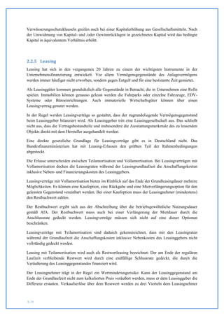Verwässerungsschutzklauseln greifen auch bei einer Kapitalerhöhung aus Gesellschaftsmitteln. Nach
der Umwidmung von Kapital- und /oder Gewinnrücklagen in gezeichnetes Kapital wird das bedingte
Kapital in äquivalentem Verhältnis erhöht.




2.2.5 Leasing
Leasing hat sich in den vergangenen 20 Jahren zu einem der wichtigsten Instrumente in der
Unternehmensfinanzierung entwickelt. Vor allem Vermögensgegenstände des Anlagevermögens
werden immer häufiger nicht erworben, sondern gegen Entgelt und für eine bestimmte Zeit gemietet.

Als Leasinggüter kommen grundsätzlich alle Gegenstände in Betracht, die in Unternehmen eine Rolle
spielen. Immobilien können genauso geleast werden die Fuhrparks oder einzelne Fahrzeuge, EDV-
Systeme oder Büroeinrichtungen. Auch immaterielle Wirtschaftsgüter können über einen
Leasingvertrag genutzt werden.

In der Regel werden Leasingverträge so gestaltet, dass der zugrundeliegende Vermögensgegenstand
beim Leasinggeber bilanziert wird. Als Leasinggeber tritt eine Leasinggesellschaft aus. Das schließt
nicht aus, dass die Vertragsbestandteile und insbesondere die Ausstattungsmerkmale des zu leasenden
Objekts direkt mit dem Hersteller ausgehandelt werden.

Eine direkte gesetzliche Grundlage für Leasingverträge gibt es in Deutschland nicht. Das
Bundesfinanzministerium hat mit Leasing-Erlassen den größten Teil der Rahmenbedingungen
abgesteckt.

Die Erlasse unterscheiden zwischen Teilamortisation und Vollamortisation. Bei Leasingverträgen mit
Vollamortisation decken die Leasingraten während der Leasingrundlaufzeit die Anschaffungskosten
inklusive Neben- und Finanzierungskosten des Leasinggebers.

Leasingverträge mit Vollamortisation bieten im Hinblick auf das Ende der Grundleasingdauer mehrere
Möglichkeiten. Es können eine Kaufoption, eine Rückgabe und eine Mietverlängerungsoption für den
geleasten Gegenstand vereinbart werden. Bei einer Kaufoption muss der Leasingnehmer (mindestens)
den Restbuchwert zahlen.

Der Restbuchwert ergibt sich aus der Abschreibung über die betriebsgewöhnliche Nutzungsdauer
gemäß AfA. Der Restbuchwert muss auch bei einer Verlängerung der Mietdauer durch die
Anschlussrate gedeckt werden. Leasingverträge müssen sich nicht auf eine dieser Optionen
beschränken.

Leasingverträge mit Teilamortisation sind dadurch gekennzeichnet, dass mit den Leasingraten
während der Grundlaufzeit die Anschaffungskosten inklusive Nebenkosten des Leasinggebers nicht
vollständig gedeckt werden.

Leasing mit Teilamortisation wird auch als Restwertleasing bezeichnet: Der am Ende der regulären
Laufzeit verbleibende Restwert wird durch eine endfällige Schlussrate gedeckt, die durch die
Veräußerung des Leasinggegenstandes finanziert wird.

Der Leasingnehmer trägt in der Regel ein Wertminderungsrisiko: Kann der Leasinggegenstand am
Ende der Grundlaufzeit nicht zum kalkulierten Preis veräußert werden, muss er dem Leasinggeber die
Differenz erstatten. Verkaufserlöse über dem Restwert werden zu drei Vierteln dem Leasingnehmer



S. 34
 