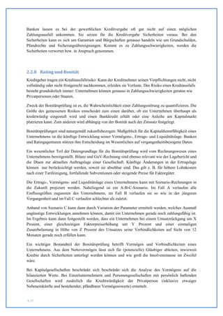 Banken lassen es bei der gewerblichen Kreditvergabe oft gar nicht auf einen möglichen
Zahlungsausfall ankommen. Sie setzen für die Kreditvergabe Sicherheiten voraus. Bei den
Sicherheiten kann es sich um Garantien und Bürgschaften genauso handeln wie um Grundschulden,
Pfandrechte und Sicherungsübereignungen. Kommt es zu Zahlungsschwierigkeiten, werden die
Sicherheiten verwertet bzw. in Anspruch genommen.




2.2.8 Rating und Bonität
Kreditgeber tragen ein Kreditausfallrisiko: Kann der Kreditnehmer seinen Verpflichtungen nicht, nicht
vollständig oder nicht fristgerecht nachkommen, erleiden sie Verluste. Das Risiko eines Kreditausfalls
besteht grundsätzlich immer: Unternehmen können genauso in Zahlungsschwierigkeiten geraten wie
Privatpersonen oder Staaten.

Zweck der Bonitätsprüfung ist es, die Wahrscheinlichkeit einer Zahlungsstörung zu quantifizieren. Die
Größe des gemessenen Risikos entscheidet zum einen darüber, ob ein Unternehmen überhaupt als
kreditwürdig eingestuft wird und einen Bankkredit erhält oder eine Anleihe am Kapitalmarkt
platzieren kann. Zum anderen wird abhängig von der Bonität auch der Zinssatz festgelegt.

Bonitätsprüfungen sind naturgemäß zukunftsbezogen: Maßgeblich für die Kapitaldienstfähigkeit eines
Unternehmens ist die künftige Entwicklung seiner Vermögens-, Ertrags- und Liquiditätslage. Banken
und Ratingagenturen stützen ihre Entscheidung im Wesentlichen auf vergangenheitsbezogene Daten.

Ein wesentlicher Teil der Datengrundlage für die Bonitätsprüfung wird vom Rechnungswesen eines
Unternehmens bereitgestellt. Bilanz und GuV-Rechnung sind ebenso relevant wie der Lagebericht und
die Dtaen zur aktuellen Auftragslage einer Gesellschaft. Künftige Änderungen in der Ertragslage
können nur berücksichtigt werden, soweit sie absehbar sind. Das gilt z. B. für höhere Lohnkosten
nach einer Tarifeinigung, fortfallende Subventionen oder steigende Preise für Faktorgüter.

Die Ertrags-, Vermögens- und Liquiditätslage eines Unternehmens kann mit Szenario-Rechnungen in
die Zukunft projiziert werden. Naheliegend ist ein A-B-C-Szenario. Im Fall A verlaufen alle
Einflussgrößen zugunsten des Unternehmens, im Fall B verlaufen sie so wie in der jüngeren
Vergangenheit und im Fall C verlaufen schlechter als zuletzt.

Anhand von Szenario C kann dann durch Variation der Parameter ermittelt werden, welches Ausmaß
ungünstige Entwicklungen annehmen können, damit ein Unternehmen gerade noch zahlungsfähig ist.
Im Ergebnis kann dann festgestellt werden, dass ein Unternehmen bei einem Umsatzrückgang um X
Prozent, einer gleichzeitigen Faktorpreiserhöhung um Y Prozent und einer einmaligen
Zusatzbelastung in Höhe von Z Prozent des Umsatzes seine Verbindlichkeiten auf Sicht von 12
Monaten gerade noch erfüllen kann.

Ein wichtiger Bestandteil der Bonitätsprüfung betrifft Vermögen und Verbindlichkeiten eines
Unternehmens. Aus dem Nettovermögen lässt sich für (potenzielle) Gläubiger ableiten, inwieweit
Kredite durch Sicherheiten unterlegt werden können und wie groß die Insolvenzmasse im Zweifel
wäre.

Bei Kapitalgesellschaften beschränkt sich beschränkt sich die Analyse des Vermögens auf die
bilanzierten Werte. Bei Einzelunternehmern und Personengesellschaften mit persönlich haftenden
Gesellschaften wird zusätzlich die Kreditwürdigkeit der Privatperson (inklusive etwaiger
Nebeneinkünfte und bestehender, pfändbarer Vermögenswerte) ermittelt.


S. 37
 