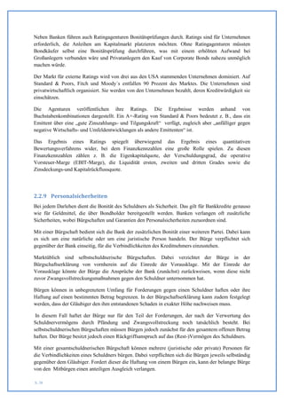 Neben Banken führen auch Ratingagenturen Bonitätsprüfungen durch. Ratings sind für Unternehmen
erforderlich, die Anleihen am Kapitalmarkt platzieren möchten. Ohne Ratingagenturen müssten
Bondkäufer selbst eine Bonitätsprüfung durchführen, was mit einem erhöhten Aufwand bei
Großanlegern verbunden wäre und Privatanlegern den Kauf von Corporate Bonds nahezu unmöglich
machen würde.

Der Markt für externe Ratings wird von drei aus den USA stammenden Unternehmen dominiert. Auf
Standard & Poors, Fitch und Moody´s entfallen 90 Prozent des Marktes. Die Unternehmen sind
privatwirtschaftlich organisiert. Sie werden von den Unternehmen bezahlt, deren Kreditwürdigkeit sie
einschätzen.

Die Agenturen veröffentlichen ihre Ratings. Die Ergebnisse werden anhand von
Buchstabenkombinationen dargestellt. Ein A+-Rating von Standard & Poors bedeutet z. B., dass ein
Emittent über eine „gute Zinszahlungs- und Tilgungskraft“ verfügt, zugleich aber „anfälliger gegen
negative Wirtschafts- und Umfeldentwicklungen als andere Emittenten“ ist.

Das Ergebnis eines Ratings spiegelt überwiegend das Ergebnis eines quantitativen
Bewertungsverfahrens wider, bei dem Finanzkennzahlen eine große Rolle spielen. Zu diesen
Finanzkennzahlen zählen z. B. die Eigenkapitalquote, der Verschuldungsgrad, die operative
Vorsteuer-Marge (EBIT-Marge), die Liquidität ersten, zweiten und dritten Grades sowie die
Zinsdeckungs-und Kapitalrückflussquote.




2.2.9 Personalsicherheiten
Bei jedem Darlehen dient die Bonität des Schuldners als Sicherheit. Das gilt für Bankkredite genauso
wie für Geldmittel, die über Bondholder bereitgestellt werden. Banken verlangen oft zusätzliche
Sicherheiten, wobei Bürgschaften und Garantien den Personalsicherheiten zuzuordnen sind.

Mit einer Bürgschaft bedient sich die Bank der zusätzlichen Bonität einer weiteren Partei. Dabei kann
es sich um eine natürliche oder um eine juristische Person handeln. Der Bürge verpflichtet sich
gegenüber der Bank einseitig, für die Verbindlichkeiten des Kreditnehmers einzustehen.

Marktüblich sind selbstschuldnerische Bürgschaften. Dabei verzichtet der Bürge in der
Bürgschaftserklärung von vornherein auf die Einrede der Vorausklage. Mit der Einrede der
Vorausklage könnte der Bürge die Ansprüche der Bank (zunächst) zurückweisen, wenn diese nicht
zuvor Zwangsvollstreckungsmaßnahmen gegen den Schuldner unternommen hat.

Bürgen können in unbegrenztem Umfang für Forderungen gegen einen Schuldner haften oder ihre
Haftung auf einen bestimmten Betrag begrenzen. In der Bürgschaftserklärung kann zudem festgelegt
werden, dass der Gläubiger den ihm entstandenen Schaden in exakter Höhe nachweisen muss.

 In diesem Fall haftet der Bürge nur für den Teil der Forderungen, der nach der Verwertung des
Schuldnervermögens durch Pfändung und Zwangsvollstreckung noch tatsächlich besteht. Bei
selbstschuldnerischen Bürgschaften müssen Bürgen jedoch zunächst für den gesamtem offenen Betrag
haften. Der Bürge besitzt jedoch einen Rückgriffsanspruch auf das (Rest-)Vermögen des Schuldners.

Mit einer gesamtschuldnerischen Bürgschaft können mehrere (juristische oder private) Personen für
die Verbindlichkeiten eines Schuldners bürgen. Dabei verpflichten sich die Bürgen jeweils selbständig
gegenüber dem Gläubiger. Fordert dieser die Haftung von einem Bürgen ein, kann der belangte Bürge
von den Mitbürgen einen anteiligen Ausgleich verlangen.

S. 38
 