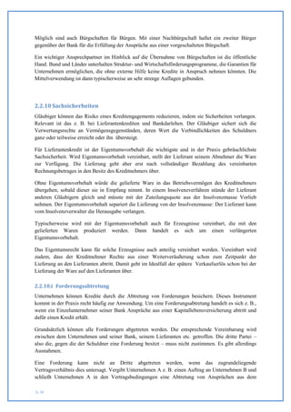 Möglich sind auch Bürgschaften für Bürgen. Mit einer Nachbürgschaft haftet ein zweiter Bürger
gegenüber der Bank für die Erfüllung der Ansprüche aus einer vorgeschalteten Bürgschaft.

Ein wichtiger Ansprechpartner im Hinblick auf die Übernahme von Bürgschaften ist die öffentliche
Hand. Bund und Länder unterhalten Struktur- und Wirtschaftsförderungsprogramme, die Garantien für
Unternehmen ermöglichen, die ohne externe Hilfe keine Kredite in Anspruch nehmen könnten. Die
Mittelverwendung ist dann typischerweise an sehr strenge Auflagen gebunden.




2.2.10 Sachsicherheiten
Gläubiger können das Risiko eines Kreditengagements reduzieren, indem sie Sicherheiten verlangen.
Relevant ist das z. B. bei Lieferantenkrediten und Bankdarlehen. Der Gläubiger sichert sich die
Verwertungsrechte an Vermögensgegenständen, deren Wert die Verbindlichkeiten des Schuldners
ganz oder teilweise erreicht oder ihn übersteigt.

Für Lieferantenkredit ist der Eigentumsvorbehalt die wichtigste und in der Praxis gebräuchlichste
Sachsicherheit. Wird Eigentumsvorbehalt vereinbart, stellt der Lieferant seinem Abnehmer die Ware
zur Verfügung. Die Lieferung geht aber erst nach vollständiger Bezahlung des vereinbarten
Rechnungsbetrages in den Besitz des Kreditnehmers über.

Ohne Eigentumsvorbehalt würde die gelieferte Ware in das Betriebsvermögen des Kreditnehmers
übergehen, sobald dieser sie in Empfang nimmt. In einem Insolvenzverfahren stünde der Lieferant
anderen Gläubigern gleich und müsste mit der Zuteilungsquote aus der Insolvenzmasse Vorlieb
nehmen. Der Eigentumsvorbehalt separiert die Lieferung von der Insolvenzmasse: Der Lieferant kann
vom Insolvenzverwalter die Herausgabe verlangen.

Typischerweise wird mit der Eigentumsvorbehalt auch für Erzeugnisse vereinbart, die mit den
gelieferten Waren produziert werden. Dann handelt es sich um einen verlängerten
Eigentumsvorbehalt.

Das Eigentumsrecht kann für solche Erzeugnisse auch anteilig vereinbart werden. Vereinbart wird
zudem, dass der Kreditnehmer Rechte aus einer Weiterveräußerung schon zum Zeitpunkt der
Lieferung an den Lieferanten abtritt. Damit geht im Idealfall der spätere Verkaufserlös schon bei der
Lieferung der Ware auf den Lieferanten über.

2.2.10.i Forderungsabtretung
Unternehmen können Kredite durch die Abtretung von Forderungen besichern. Dieses Instrument
kommt in der Praxis recht häufig zur Anwendung. Um eine Forderungsabtretung handelt es sich z. B.,
wenn ein Einzelunternehmer seiner Bank Ansprüche aus einer Kapitallebensversicherung abtritt und
dafür einen Kredit erhält.

Grundsätzlich können alle Forderungen abgetreten werden. Die entsprechende Vereinbarung wird
zwischen dem Unternehmen und seiner Bank, seinem Lieferanten etc. getroffen. Die dritte Partei –
also die, gegen die der Schuldner eine Forderung besitzt – muss nicht zustimmen. Es gibt allerdings
Ausnahmen.

Eine Forderung kann nicht an Dritte abgetreten werden, wenn das zugrundeliegende
Vertragsverhältnis dies untersagt. Vergibt Unternehmen A z. B. einen Auftrag an Unternehmen B und
schließt Unternehmen A in den Vertragsbedingungen eine Abtretung von Ansprüchen aus dem

S. 39
 