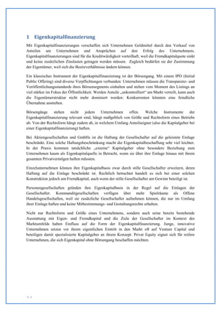1 Eigenkapitalfinanzierung
Mit Eigenkapitalfinanzierungen verschaffen sich Unternehmen Geldmittel durch den Verkauf von
Anteilen am Unternehmen und Ansprüchen auf den Erfolg des Unternehmens.
Eigenkapitalfinanzierungen sind für die Kreditwürdigkeit vorteilhaft, weil die Fremdkapitalquote sinkt
und keine zusätzlichen Zinslasten getragen werden müssen. Zugleich bedürfen sie der Zustimmung
der Eigentümer, weil sich die Besitzverhältnisse ändern können.

Ein klassisches Instrument der Eigenkapitalfinanzierung ist der Börsengang. Mit einem IPO (Initial
Public Offering) sind diverse Verpflichtungen verbunden: Unternehmen müssen die Transparenz- und
Veröffentlichungsstandards ihres Börsensegments einhalten und stehen vom Moment des Listings an
viel stärker im Fokus der Öffentlichkeit. Werden Anteile „unkontrolliert“ am Markt verteilt, kann auch
die Eigentümerstruktur nicht mehr dominiert werden: Konkurrenten könnten eine feindliche
Übernahme anstreben.

Börsengänge     stehen nicht       jedem Unternehmen        offen. Welche     Instrumente     der
Eigenkapitalfinanzierung relevant sind, hängt maßgeblich von Größe und Rechtsform eines Betriebs
ab. Von der Rechtsform hängt zudem ab, in welchem Umfang Anteilseigner (also die Kapitalgeber bei
einer Eigenkapitalfinanzierung) haften.

Bei Aktiengesellschaften und GmbHs ist die Haftung der Gesellschafter auf die geleistete Einlage
beschränkt. Eine solche Haftungsbeschränkung macht die Eigenkapitalbeschaffung sehr viel leichter.
In der Praxis kommen tatsächliche „externe“ Kapitalgeber ohne besondere Beziehung zum
Unternehmen kaum als Eigenkapitalquelle in Betracht, wenn sie über ihre Einlage hinaus mit ihrem
gesamten Privatvermögen haften müssten.

Einzelunternehmen können ihre Eigenkapitalbasis zwar durch stille Gesellschafter erweitern, deren
Haftung auf die Einlage beschränkt ist. Rechtlich betrachtet handelt es sich bei einer solchen
Konstruktion jedoch um Fremdkapital, auch wenn der stille Gesellschafter am Gewinn beteiligt ist.

Personengesellschaften gründen ihre Eigenkapitalbasis in der Regel auf die Einlagen der
Gesellschafter. Kommanditgesellschaften verfügen über mehr Spielräume als Offene
Handelsgesellschaften, weil sie zusätzliche Gesellschafter aufnehmen können, die nur im Umfang
ihrer Einlage haften und keine Mitbestimmungs- und Gestaltungsrechte erhalten.

Nicht nur Rechtsform und Größe eines Unternehmens, sondern auch seine bereits bestehende
Ausstattung mit Eigen- und Fremdkapital und die Ziele der Gesellschafter im Kontext des
Marktumfelds haben Einfluss auf die Form der Eigenkapitalfinanzierung. Junge, innovative
Unternehmen setzen vor ihrem eigentlichen Eintritt in den Markt oft auf Venture Capital und
beteiligen damit spezialisierte Kapitalgeber an ihrem Konzept. Privat Equity eignet sich für reifere
Unternehmen, die sich Eigenkapital ohne Börsengang beschaffen möchten.




S. 4
 