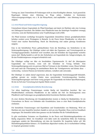 Vertrag aus, kann Unternehmen B Forderungen nicht an einen Kreditgeber abtreten. Auch gesetzliche
Regelungen können einer Abtretung im Wege stehen. Guthaben in bestimmten
Altersversorgungsverträgen, wie z. B. der Rürup-Rente, sind unpfändbar – eine Abtretung ist nicht
möglich.

2.2.10.ii Pfand und Sicherungsübereignung
Unternehmen können Gegenstände als Pfand hinterlegen und damit ein Darlehen oder eine Leistung
mit Zahlungsziel besichern. Der Inhaber eines Pfandrechts kann das hinterlegte Faustpfand vorrangig
verwerten, wenn der Darlehensnehmer seine Verpflichtungen nicht erfüllt.

Als Pfand kommen werthaltige bewegliche Gegenstände (Immobilien können grundpfandrechtlich
beliehen werden) sowie Wertpapiere in Betracht. In der Praxis bieten Pfandkredite vor allem den
Vorteil einer raschen Bereitstellung. Durch die Besicherung sind zudem günstige Konditionen
möglich.

Eine in der betrieblichen Praxis gebräuchlichere Form der Bestellung von Sicherheiten ist die
Sicherungsübereignung. Der Gläubiger sichert sich dabei das Eigentums- und Verwertungsrecht an
Vermögensgegenständen. Zusätzlich wird vereinbart, dass der Schuldner die Gegenstände weiterhin
nutzen darf. Häufig handelt es sich bei den Sicherheiten um Gegenstände des Anlagevermögens, die
für den Produktionsprozess zwingend erforderlich sind.

Der Gläubiger verfügt nur über ein beschränktes Eigentumsrecht: Er darf die übereigneten
Gegenstände nur verwerten, wenn sich der Schuldner im Verzug befindet. Eine
Sicherungsübereignung setzt ein gewisses Maß an Vertrauen in den Schuldner voraus. Dieser befindet
sich auch nach der Übereignung im unmittelbaren Besitz der Vermögenswerte und könnte diese -
rechtswidrig - weiteren Parteien als Sicherheit anbieten, veräußern oder entwenden.

Der Gläubiger ist zudem darauf angewiesen, dass die Gegenstände bestimmungsgemäß behandelt,
gepflegt, gewatet etc. werden. Zudem muss ausreichender Versicherungsschutz bestehen.
Sicherungsübereignungen sind ferner wenig geeignet für Gegenstände mit hohem Spezifikationsgrad,
für die im Fall einer Verwertung kein liquider Markt existiert.

2.2.10.iii     Grundpfandrechtliche Besicherung
Vor allem langfristige Finanzierungen werden häufig mit Immobilien besichert. Bei von
Pfandbriefbanken emittierten Pfandbriefen ist das indirekt der Fall: Im Deckungsstock eines
Pfandbriefs sind Forderungen aus grundpfandrechtlich besicherten Darlehen enthalten.

Zu einer direkten Besicherung mit Grundpfandrechten kommt es häufig bei Bankdarlehen. Ist ein
Unternehmen im Besitz von Gebäuden oder Grundstücken, kann es einer Bank Grundpfandrechte
einräumen.

Für betriebliche Finanzierungen sind Hypotheken und Grundschulden von Bedeutung. Wird ein
Darlehen mit einer Immobilie besichert, handelt es sich um eine Hypothek. Diese wird im Grundbuch
eingetragen. Die Immobilie haftet dann genauso wie der Schuldner für die Verbindlichkeiten.

Es gibt verschiedene Varianten von Hypotheken. In der Praxis sind Höchstbetragshypotheken ein
häufig eingesetztes Mittel. Im Grundbuch wird dabei nicht die tatsächliche Höhe der Forderung
eingetragen sondern der Maximalbetrag, mit dem die Immobilie für Ansprüche haften soll. Mit
Höchstbetragshypotheken können z. B. Kreditlinien abgesichert werden, die in wechselndem Umfang
in Anspruch genommen werden.

S. 40
 