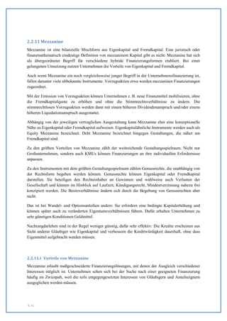 2.2.11 Mezzanine
Mezzanine ist eine bilanzielle Mischform aus Eigenkapital und Fremdkapital. Eine juristisch oder
finanzmathematisch eindeutige Definition von mezzaninem Kapital gibt es nicht. Mezzanine hat sich
als übergeordneter Begriff für verschiedene hybride Finanzierungsformen etabliert. Bei einer
gelungenen Umsetzung nutzen Unternehmen die Vorteile von Eigenkapital und Fremdkapital.

Auch wenn Mezzanine ein noch vergleichsweise junger Begriff in der Unternehmensfinanzierung ist,
fallen darunter viele altbekannte Instrumente. Vorzugsaktien etwa werden mezzaninen Finanzierungen
zugeordnet.

Mit der Emission von Vorzugsaktien können Unternehmen z. B. neue Finanzmittel mobilisieren, ohne
die Fremdkapitalquote zu erhöhen und ohne die Stimmrechtsverhältnisse zu ändern. Die
stimmrechtlosen Vorzugsaktien werden dann mit einem höheren Dividendenanspruch und/oder einem
höheren Liquidationsanspruch ausgestattet.

Abhängig von der jeweiligen vertraglichen Ausgestaltung kann Mezzanine eher eine konzeptionelle
Nähe zu Eigenkapital oder Fremdkapital aufweisen. Eigenkapitalähnliche Instrumente werden auch als
Equity Mezzanine bezeichnet. Debt Mezzanine bezeichnet hingegen Gestaltungen, die näher am
Fremdkapital sind.

Zu den größten Vorteilen von Mezzanine zählt der weitreichende Gestaltungsspielraum. Nicht nur
Großunternehmen, sondern auch KMUs können Finanzierungen an ihre individuellen Erfordernisse
anpassen.

Zu den Instrumenten mit dem größten Gestaltungsspielraum zählen Genussrechte, die unabhängig von
der Rechtsform begeben werden können. Genussrechte können Eigenkapital oder Fremdkapital
darstellen. Sie beteiligen den Rechteinhaber an Gewinnen und wahlweise auch Verlusten der
Gesellschaft und können im Hinblick auf Laufzeit, Kündigungsrecht, Mindestverzinsung nahezu frei
konzipiert werden. Die Besitzverhältnisse ändern sich durch die Begebung von Genussrechten aber
nicht.

Das ist bei Wandel- und Optionsanleihen anders: Sie erfordern eine bedingte Kapitalerhöhung und
können später auch zu veränderten Eigentumsverhältnissen führen. Dafür erhalten Unternehmen zu
sehr günstigen Konditionen Geldmittel.

Nachrangdarlehen sind in der Regel weniger günstig, dafür sehr effektiv: Die Kredite erscheinen aus
Sicht anderer Gläubiger wie Eigenkapital und verbessern die Kreditwürdigkeit dauerhaft, ohne dass
Eigenmittel aufgebracht werden müssen.




2.2.11.i Vorteile von Mezzanine
Mezzanine erlaubt maßgeschneiderte Finanzierungslösungen, mit denen der Ausgleich verschiedener
Interessen möglich ist. Unternehmen sehen sich bei der Suche nach einer geeigneten Finanzierung
häufig im Zwiespalt, weil die teils entgegengesetzten Interessen von Gläubigern und Anteilseignern
ausgeglichen werden müssen.




S. 41
 