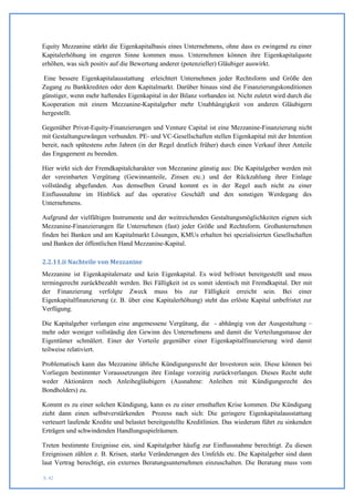 Equity Mezzanine stärkt die Eigenkapitalbasis eines Unternehmens, ohne dass es zwingend zu einer
Kapitalerhöhung im engeren Sinne kommen muss. Unternehmen können ihre Eigenkapitalquote
erhöhen, was sich positiv auf die Bewertung anderer (potenzieller) Gläubiger auswirkt.

 Eine bessere Eigenkapitalausstattung erleichtert Unternehmen jeder Rechtsform und Größe den
Zugang zu Bankkrediten oder dem Kapitalmarkt. Darüber hinaus sind die Finanzierungskonditionen
günstiger, wenn mehr haftendes Eigenkapital in der Bilanz vorhanden ist. Nicht zuletzt wird durch die
Kooperation mit einem Mezzanine-Kapitalgeber mehr Unabhängigkeit von anderen Gläubigern
hergestellt.

Gegenüber Privat-Equity-Finanzierungen und Venture Capital ist eine Mezzanine-Finanzierung nicht
mit Gestaltungszwängen verbunden. PE- und VC-Gesellschaften stellen Eigenkapital mit der Intention
bereit, nach spätestens zehn Jahren (in der Regel deutlich früher) durch einen Verkauf ihrer Anteile
das Engagement zu beenden.

Hier wirkt sich der Fremdkapitalcharakter von Mezzanine günstig aus: Die Kapitalgeber werden mit
der vereinbarten Vergütung (Gewinnanteile, Zinsen etc.) und der Rückzahlung ihrer Einlage
vollständig abgefunden. Aus demselben Grund kommt es in der Regel auch nicht zu einer
Einflussnahme im Hinblick auf das operative Geschäft und den sonstigen Werdegang des
Unternehmens.

Aufgrund der vielfältigen Instrumente und der weitreichenden Gestaltungsmöglichkeiten eignen sich
Mezzanine-Finanzierungen für Unternehmen (fast) jeder Größe und Rechtsform. Großunternehmen
finden bei Banken und am Kapitalmarkt Lösungen, KMUs erhalten bei spezialisierten Gesellschaften
und Banken der öffentlichen Hand Mezzanine-Kapital.

2.2.11.ii Nachteile von Mezzanine
Mezzanine ist Eigenkapitalersatz und kein Eigenkapital. Es wird befristet bereitgestellt und muss
termingerecht zurückbezahlt werden. Bei Fälligkeit ist es somit identisch mit Fremdkapital. Der mit
der Finanzierung verfolgte Zweck muss bis zur Fälligkeit erreicht sein. Bei einer
Eigenkapitalfinanzierung (z. B. über eine Kapitalerhöhung) steht das erlöste Kapital unbefristet zur
Verfügung.

Die Kapitalgeber verlangen eine angemessene Vergütung, die - abhängig von der Ausgestaltung –
mehr oder weniger vollständig den Gewinn des Unternehmens und damit die Verteilungsmasse der
Eigentümer schmälert. Einer der Vorteile gegenüber einer Eigenkapitalfinanzierung wird damit
teilweise relativiert.

Problematisch kann das Mezzanine übliche Kündigungsrecht der Investoren sein. Diese können bei
Vorliegen bestimmter Voraussetzungen ihre Einlage vorzeitig zurückverlangen. Dieses Recht steht
weder Aktionären noch Anleihegläubigern (Ausnahme: Anleihen mit Kündigungsrecht des
Bondholders) zu.

Kommt es zu einer solchen Kündigung, kann es zu einer ernsthaften Krise kommen. Die Kündigung
zieht dann einen selbstverstärkenden Prozess nach sich: Die geringere Eigenkapitalausstattung
verteuert laufende Kredite und belastet bereitgestellte Kreditlinien. Das wiederum führt zu sinkenden
Erträgen und schwindenden Handlungsspielräumen.

Treten bestimmte Ereignisse ein, sind Kapitalgeber häufig zur Einflussnahme berechtigt. Zu diesen
Ereignissen zählen z. B. Krisen, starke Veränderungen des Umfelds etc. Die Kapitalgeber sind dann
laut Vertrag berechtigt, ein externes Beratungsunternehmen einzuschalten. Die Beratung muss vom

S. 42
 