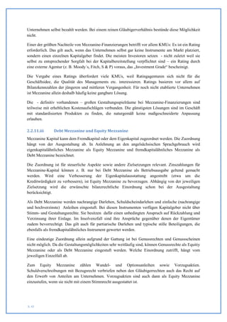 Unternehmen selbst bezahlt werden. Bei einem reinen Gläubigerverhältnis bestünde diese Möglichkeit
nicht.

Einer der größten Nachteile von Mezzanine-Finanzierungen betrifft vor allem KMUs: Es ist ein Rating
erforderlich. Das gilt auch, wenn das Unternehmen selbst gar keine Instrumente am Markt platziert,
sondern einen einzelnen Kapitalgeber findet. Die meisten Investoren setzen - nicht zuletzt weil sie
selbst zu entsprechender Sorgfalt bei der Kapitalbereitstellung verpflichtet sind – ein Rating durch
eine externe Agentur (z. B. Moody´s, Fitch, S & P) voraus, das „Investment Grade“ bescheinigt.

Die Vergabe eines Ratings überfordert viele KMUs, weil Ratingagenturen sich nicht für die
Geschäftsidee, die Qualität des Managements etc. interessieren. Ratings basieren vor allem auf
Bilanzkennzahlen der jüngeren und mittleren Vergangenheit. Für noch nicht etablierte Unternehmen
ist Mezzanine allein deshalb häufig keine gangbare Lösung.

Die - definitiv vorhandenen – großen Gestaltungsspielräume bei Mezzanine-Finanzierungen sind
teilweise mit erheblichen Kostenaufschlägen verbunden. Die günstigsten Lösungen sind im Geschäft
mit standardisierten Produkten zu finden, die naturgemäß keine maßgeschneiderte Anpassung
erlauben.

2.2.11.iii     Debt Mezzanine und Equity Mezzanine
Mezzanine Kapital kann dem Fremdkapital oder dem Eigenkapital zugeordnet werden. Die Zuordnung
hängt von der Ausgestaltung ab. In Anlehnung an den angelsächsischen Sprachgebrauch wird
eigenkapitalähnliches Mezzanine als Equity Mezzanine und fremdkapitalähnliches Mezzanine als
Debt Mezzanine bezeichnet.

Die Zuordnung ist für steuerliche Aspekte sowie andere Zielsetzungen relevant. Zinszahlungen für
Mezzanine-Kapital können z. B. nur bei Debt Mezzanine als Betriebsausgabe geltend gemacht
werden. Wird eine Verbesserung der Eigenkapitalausstattung angestrebt (etwa um die
Kreditwürdigkeit zu verbessern), ist Equity Mezzanine zu bevorzugen. Abhängig von der jeweiligen
Zielsetzung wird die erwünschte bilanzrechtliche Einordnung schon bei der Ausgestaltung
berücksichtigt.

Als Debt Mezzanine werden nachrangige Darlehen, Schuldscheindarlehen und einfache (nachrangige
und hochverzinste) Anleihen eingestuft. Bei diesen Instrumenten verfügen Kapitalgeber nicht über
Stimm- und Gestaltungsrechte. Sie besitzen dafür einen unbedingten Anspruch auf Rückzahlung und
Verzinsung ihrer Einlage. Im Insolvenzfall sind ihre Ansprüche gegenüber denen der Eigentümer
zudem bevorrechtigt. Das gilt auch für partiarische Darlehen und typische stille Beteiligungen, die
ebenfalls als fremdkapitalähnliches Instrument gewertet werden.

Eine eindeutige Zuordnung allein aufgrund der Gattung ist bei Genussrechten und Genussscheinen
nicht möglich. Da die Gestaltungsmöglichkeiten sehr weitläufig sind, können Genussrechte als Equitiy
Mezzanine oder als Debt Mezzanine eingestuft werden. Welche Einordnung zutrifft, hängt vom
jeweiligen Einzelfall ab.

Zum Equity Mezzanine zählen Wandel- und Optionsanleihen sowie Vorzugsaktien.
Schuldverschreibungen mit Bezugsrecht verbriefen neben den Gläubigerrechten auch das Recht auf
den Erwerb von Anteilen am Unternehmen. Vorzugsaktien sind auch dann als Equity Mezzanine
einzustufen, wenn sie nicht mit einem Stimmrecht ausgestattet ist.




S. 43
 