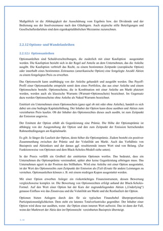 Maßgeblich ist die Abhängigkeit der Ausschüttung vom Ergebnis bzw. der Dividende und der
Bedienung aus der Insolvenzmasse nach den Gläubigern. Auch atypische stille Beteiligungen und
Gesellschafterdarlehen sind dem eigenkapitalähnlichen Mezzanine zuzurechnen.




2.2.12 Options- und Wandelanleihen

2.2.12.i Optionsanleihen
Optionsanleihen sind Schuldverschreibungen, die zusätzlich mit einer Kaufoption ausgestattet
werden. Die Kaufoption bezieht sich in der Regel auf Anteile an dem Unternehmen, das die Anleihe
ausgibt. Die Kaufoption verbrieft das Recht, zu einem bestimmten Zeitpunkt (europäische Option)
oder innerhalb eines bestimmten Zeitraumes (amerikanische Option) eine festgelegte Anzahl Aktien
zu einem festgelegten Preis zu erwerben.

Das Optionsrecht kann unabhängig von der Anleihe gehandelt und ausgeübt werden. Das Payoff-
Profil einer Optionsanleihe entspricht somit dem eines Portfolios, das aus einer Anleihe und einem
Optionsschein besteht. Optionsscheine, die in Kombination mit einer Anleihe am Markt platziert
werden, werden auch als klassische Warrants (Warrant=Optionsschein) bezeichnet. Im Gegensatz
dazu werden Optionsscheine ohne Anleihe als Naked Warrants bezeichnet.

Emittiert ein Unternehmen einen Optionsschein (ganz egal ob mit oder ohne Anleihe), handelt es sich
dabei um eine bedingte Kapitalerhöhung. Der Inhaber der Option kann diese ausüben und Aktien zum
vereinbarten Preis kaufen. Ob der Inhaber des Optionsrechtes dieses auch ausübt, ist zum Zeitpunkt
der Emission ungewiss.

Der Emittent der Option erhält als Gegenleistung eine Prämie. Die Höhe der Optionsprämie ist
abhängig von der Ausgestaltung der Option und den zum Zeitpunkt der Emission herrschenden
Rahmenbedingungen am Kapitalmarkt.

Es gilt: Je länger die Laufzeit der Option, desto höher die Optionsprämie. Zudem besteht ein positiver
Zusammenhang zwischen der Prämie und der Volatilität am Markt. Auch das Verhältnis von
Basispreis und Aktienkurs und der daraus ggf. resultierende innere Wert sind von Belang. (Zur
Funktionsweise von Optionen und dem Black-Scholes-Modell siehe unten).

In der Praxis verfällt ein Großteil der emittierten Optionen wertlos. Das bedeutet, dass ein
Unternehmen die Optionsprämie vereinnahmt, später aber keine Gegenleistung erbringen muss. Das
Unternehmen agiert in der Position des Stillhalters. Wird eine Anleihe mit einer Option ausgestattet,
ist der Wert des Optionsrechts zum Zeitpunkt der Emission als (Teil-)Ersatz für andere Leistungen zu
verstehen. Optionsanleihen können z. B. mit einem niedrigen Kupon ausgestattet werden.

Mit einer Option erwerben Anleger ein risikoträchtiges Finanzinstrument, dessen Bewertung
vergleichsweise komplex ist. Die Bewertung von Optionsrechten erfolgt anhand der Black-Scholes-
Formel. Auf den Wert einer Option hat der Kurs der zugrundeliegenden Aktien („Underlying“)
genauso Einfluss wie das Zinsniveau und die Volatilität am Markt und die Restlaufzeit der Option.

Optionen bieten Anlegern durch den für sie typischen Finanzhebel überproportionale
Partizipationsmöglichkeiten. Dem steht ein latentes Totalverlustrisiko gegenüber. Der Inhaber einer
Option wird diese nur ausüben, wenn die Option einen inneren Wert aufweist. Das ist dann der Fall,
wenn der Marktwert der Aktie den im Optionsrecht vereinbarten Basispreis übersteigt.


S. 44
 