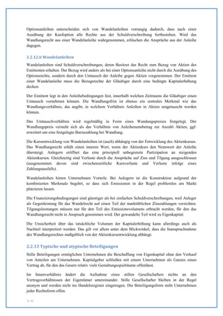 Optionsanleihen unterscheiden sich von Wandelanleihen vorrangig dadurch, dass nach einer
Ausübung der Kaufoption alle Rechte aus der Schuldverschreibung fortbestehen. Wird das
Wandlungsrecht aus einer Wandelanleihe wahrgenommen, erlöschen die Ansprüche aus der Anleihe
dagegen.

2.2.12.ii Wandelanleihen
Wandelanleihen sind Schuldverschreibungen, deren Besitzer das Recht zum Bezug von Aktien des
Emittenten erhalten. Der Bezug wird anders als bei einer Optionsanleihe nicht durch die Ausübung des
Optionsrechts, sondern durch den Umtausch der Anleihe gegen Aktien vorgenommen. Der Emittent
einer Wandelanleihe muss die Bezugsrechte der Gläubiger durch eine bedingte Kapitalerhöhung
decken.

Der Emittent legt in den Anleihebedingungen fest, innerhalb welchen Zeitraums die Gläubiger einen
Umtausch vornehmen können. Die Wandlungsfrist ist ebenso ein zentrales Merkmal wie das
Wandlungsverhältnis, das angibt, in welchem Verhältnis Anleihen in Aktien umgetauscht werden
können.

Das Umtauschverhältnis wird regelmäßig in Form eines Wandungspreises festgelegt. Der
Wandlungspreis versteht sich als das Verhältnis von Anleihenennbetrag zur Anzahl Aktien, ggf.
erweitert um eine festgelegte Barzuzahlung bei Wandlung.

Die Kursentwicklung von Wandelanleihen ist (auch) abhängig von der Entwicklung des Aktienkurses.
Das Wandlungsrecht erhält einen inneren Wert, wenn der Aktienkurs den Nennwert der Anleihe
übersteigt. Anlegern eröffnet das eine prinzipiell unbegrenzte Partizipation an steigenden
Aktienkursen. Gleichzeitig sind Verluste durch die Ansprüche auf Zins und Tilgung ausgeschlossen
(ausgenommen davon sind zwischenzeitliche Kursverluste und Verluste infolge eines
Zahlungsausfalls).

Wandelanleihen bieten Unternehmen Vorteile. Bei Anlegern ist die Konstruktion aufgrund der
kombinierten Merkmale begehrt, so dass sich Emissionen in der Regel problemlos am Markt
platzieren lassen.

Die Finanzierungsbedingungen sind günstiger als bei einfachen Schuldverschreibungen, weil Anleger
als Gegenleistung für das Wandelrecht auf einen Teil der marktüblichen Zinszahlungen verzichten.
Tilgungsleistungen müssen nur für den Teil des Emissionsvolumens erbracht werden, für den das
Wandlungsrecht nicht in Anspruch genommen wird. Der gewandelte Teil wird zu Eigenkapital.

Die Unsicherheit über das tatsächliche Volumen der Kapitalerhöhung kann allerdings auch als
Nachteil interpretiert werden. Das gilt vor allem unter dem Blickwinkel, dass die Inanspruchnahme
des Wandlungsrechtes maßgeblich von der Aktienkursentwicklung abhängt.

2.2.13 Typische und atypische Beteiligungen
Stille Beteiligungen ermöglichen Unternehmen die Beschaffung von Eigenkapital ohne den Verkauf
von Anteilen am Unternehmen. Kapitalgeber schließen mit einem Unternehmen als Ganzes einen
Vertrag ab, für den das Gesetz relativ viele Gestaltungsspielräume offenlässt.

Im Innenverhältnis ändert die Aufnahme eines stillen Gesellschafters nichts an den
Vertragsverhältnissen der Eigentümer untereinander. Stille Gesellschafter bleiben in der Regel
anonym und werden nicht ins Handelsregister eingetragen. Die Beteiligungsform steht Unternehmen
jeder Rechtsform offen.

S. 45
 