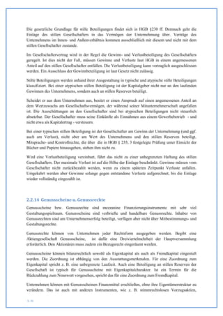 Die gesetzliche Grundlage für stille Beteiligungen findet sich in HGB §230 ff. Demnach geht die
Einlage des stillen Gesellschafters in das Vermögen der Unternehmung über. Verträge des
Unternehmens im Innen- und Außenverhältnis kommen ausschließlich mit diesem und nicht mit dem
stillen Gesellschafter zustande.

Im Gesellschaftervertrag wird in der Regel die Gewinn- und Verlustbeteiligung des Gesellschafters
geregelt. Ist dies nicht der Fall, müssen Gewinne und Verluste laut HGB in einem angemessenen
Anteil auf den stillen Gesellschafter entfallen. Die Verlustbeteiligung kann vertraglich ausgeschlossen
werden. Ein Ausschluss der Gewinnbeteiligung ist laut Gesetz nicht zulässig.

Stille Beteiligungen werden anhand ihrer Ausgestaltung in typische und atypische stille Beteiligungen
klassifiziert. Bei einer atypischen stillen Beteiligung ist der Kapitalgeber nicht nur an den laufenden
Gewinnen des Unternehmens, sondern auch an stillen Reserven beteiligt.

Scheidet er aus dem Unternehmen aus, besitzt er einen Anspruch auf einen angemessenen Anteil an
dem Wertzuwachs am Gesellschaftsvermögen, der während seiner Mitunternehmerschaft angefallen
ist. Die Ausschüttungen an den Gesellschafter sind bei atypischen Beteiligungen nicht steuerlich
absetzbar. Der Gesellschafter muss seine Einkünfte als Einnahmen aus einem Gewerbebetrieb - und
nicht etwa als Kapitalertrag - versteuern.

Bei einer typischen stillen Beteiligung ist der Gesellschafter am Gewinn der Unternehmung (und ggf.
auch am Verlust), nicht aber am Wert des Unternehmens und den stillen Reserven beteiligt.
Mitsprache- und Kontrollrechte, die über die in HGB § 233, 3 festgelegte Prüfung unter Einsicht der
Bücher und Papiere hinausgehen, stehen ihm nicht zu.

Wird eine Verlustbeteiligung vereinbart, führt das nicht zu einer unbegrenzten Haftung des stillen
Gesellschafters. Der maximale Verlust ist auf die Höhe der Einlage beschränkt. Gewinne müssen vom
Gesellschafter nicht zurückbezahlt werden, wenn zu einem späteren Zeitpunkt Verluste anfallen.
Umgekehrt werden aber Gewinne solange gegen entstandene Verluste aufgerechnet, bis die Einlage
wieder vollständig eingezahlt ist.




2.2.14 Genussscheine u. Genussrechte
Genussscheine bzw. Genussrechte sind mezzanine Finanzierungsinstrumente mit sehr viel
Gestaltungsspielraum. Genussscheine sind verbriefte und handelbare Genussrechte. Inhaber von
Genussrechten sind am Unternehmenserfolg beteiligt, verfügen aber nicht über Mitbestimmungs- und
Gestaltungsrechte.

Genussrechte können von Unternehmen jeder Rechtsform ausgegeben werden. Begibt eine
Aktiengesellschaft Genussscheine, ist dafür eine Dreiviertelmehrheit der Hauptversammlung
erforderlich. Den Aktionären muss zudem ein Bezugsrecht eingeräumt werden.

Genussscheine können bilanzrechtlich sowohl als Eigenkapital als auch als Fremdkapital eingestuft
werden. Die Zuordnung ist abhängig von den Ausstattungsmerkmalen. Für eine Zuordnung zum
Eigenkapital spricht z. B. eine unbegrenzte Laufzeit. Auch eine Beteiligung an stillen Reserven der
Gesellschaft ist typisch für Genussscheine mit Eigenkapitalcharakter. Ist ein Termin für die
Rückzahlung zum Nennwert vorgesehen, spricht das für eine Zuordnung zum Fremdkapital.

Unternehmen können mit Genussscheinen Finanzmittel erschließen, ohne ihre Eigentümerstruktur zu
verändern. Das ist auch mit anderen Instrumenten, wie z. B. stimmrechtslosen Vorzugsaktien,

S. 46
 