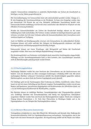 möglich. Genussscheine ermöglichen es zusätzlich, Rechteinhaber am Verlust der Gesellschaft zu
beteiligen, was bei Aktien ausgeschlossen ist.

Die Gewinnbeteiligung von Genussrechten kann sehr unterschiedlich gestaltet werden. Gängig ist z.
B. eine Kopplung der Gewinnausschüttung an die Dividende. So kann etwa festgelegt werden, dass
pro Genussrecht 150 Prozent der auf eine Stückaktie entfallenden Ausschüttung bezahlt wird.
Genussrechte können unabhängig vom Gewinn einen zusätzlichen oder alternativen Anspruch auf eine
(Mindest-)Verzinsung beinhalten.

Werden die Genussrechteinhaber am Verlust der Gesellschaft beteiligt, müssen sie bei einem
Fehlbetrag kein Geld nachschießen. Die Verluste werden vielmehr mit künftigen Gewinnen ganz oder
teilweise verrechnet. Im Fall eines Verlustes stellen die Genussrechteinhaber dem Unternehmen somit
zinsfreies Kapital zur Verfügung.

Auch im Hinblick auf Kündigungsrechte erweisen sich Genussscheine als außerordentlich flexibel.
Emittenten können sich selbst und/oder den Anlegern ein Kündigungsrecht einräumen und dabei
Kündigungsfristen und Kündigungssperrfristen beliebig festlegen.

Genussrechte können mit einem Wandlungs- oder Bezugsrecht auf Aktien der Gesellschaft
ausgestattet werden. Dem muss eine bedingte Kapitalerhöhung vorausgehen.

Die Gestaltungsfreiheit von Emittenten wird lediglich durch steuerliche Gesichtspunkte eingeschränkt.
Abhängig von den Ausstattungsmerkmalen kann es dazu kommen, dass Ausschüttungen steuerlich
nicht als Betriebsausgabe geltend gemacht werden können.




2.2.15 Nachrangdarlehen
Nachrangige Darlehen werden bei einer Insolvenz des Unternehmens aus der Insolvenzmasse erst
bedient, wenn die Ansprüche aus allen vorrangigen Forderungen vollständig erfüllt sind. Mit einem
nachrangigen Darlehen verbessern Unternehmen deshalb ihre Kreditwürdigkeit gegenüber anderen
Darlehensgebern, aus deren Sicht die Position Eigenkapital(-ersatz) darstellt.

Für Gläubiger geht mit der Nachrangigkeit ihrer Forderung ein erhöhtes Ausfallrisiko einher. Dieses
lassen sie sich mit einem Aufschlag auf den Zinssatz vergüten. Nachrangdarlehen werden von privaten
Banken und Sparkassen, spezialisierten Kapitalgebern und Kreditinstituten der öffentlichen Hand, wie
z. B. der bundeseigenen Kreditanstalt für Wiederaufbau, vergeben.

Die Darlehen können als endfällige Darlehen, Annuitätendarlehen oder Tilgungsdarlehen gestaltet
sein. Endfällige Darlehen und Annuitätendarlehen sind häufig mit tilgungsfreien Anlaufjahren
ausgestattet. Dadurch werden Sinn und Zweck des Nachrangdarlehens ergänzt. Durch eine verzögerte
Tilgung können Unternehmen z. B. Teile ihrer Überschüsse in Rücklagen binden und so die
Eigenkapitalbasis bis zur Fälligkeit des Nachrangdarlehens stärken.




2.2.16 Weitere Mezzanine Instrumente
Vorzugsaktien ermöglichen es, unter dem Mantel des Aktienrechts und dennoch ohne Änderung der
Stimmrechtsverhältnisse Geld via Eigenkapitalfinanzierung aufzunehmen. Vorzugsaktien sind in der
Regel nicht mit einem Stimmrecht ausgestattet. Als Gegenleistung entfällt auf die Stücke eine höhere


S. 47
 