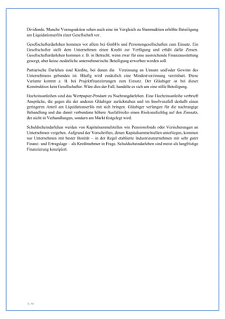 Dividende. Manche Vorzugsaktien sehen auch eine im Vergleich zu Stammaktien erhöhte Beteiligung
am Liquidationserlös einer Gesellschaft vor.

Gesellschafterdarlehen kommen vor allem bei GmbHs und Personengesellschaften zum Einsatz. Ein
Gesellschafter stellt dem Unternehmen einen Kredit zur Verfügung und erhält dafür Zinsen.
Gesellschafterdarlehen kommen z. B. in Betracht, wenn zwar für eine ausreichende Finanzausstattung
gesorgt, aber keine zusätzliche unternehmerische Beteiligung erworben werden soll.

Partiarische Darlehen sind Kredite, bei denen die Verzinsung an Umsatz und/oder Gewinn des
Unternehmens gebunden ist. Häufig wird zusätzlich eine Mindestverzinsung vereinbart. Diese
Variante kommt z. B. bei Projektfinanzierungen zum Einsatz. Der Gläubiger ist bei dieser
Konstruktion kein Gesellschafter. Wäre dies der Fall, handelte es sich um eine stille Beteiligung.

Hochzinsanleihen sind das Wertpapier-Pendant zu Nachrangdarlehen. Eine Hochzinsanleihe verbrieft
Ansprüche, die gegen die der anderen Gläubiger zurückstehen und im Insolvenzfall deshalb einen
geringeren Anteil am Liquidationserlös mit sich bringen. Gläubiger verlangen für die nachrangige
Behandlung und das damit verbundene höhere Ausfallrisiko einen Risikoaufschlag auf den Zinssatz,
der nicht in Verhandlungen, sondern am Markt festgelegt wird.

Schuldscheindarlehen werden von Kapitalsammelstellen wie Pensionsfonds oder Versicherungen an
Unternehmen vergeben. Aufgrund der Vorschriften, denen Kapitalsammelstellen unterliegen, kommen
nur Unternehmen mit bester Bonität – in der Regel etablierte Industrieunternehmen mit sehr guter
Finanz- und Ertragslage – als Kreditnehmer in Frage. Schuldscheindarlehen sind meist als langfristige
Finanzierung konzipiert.




S. 48
 
