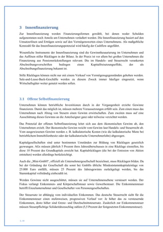 3 Innenfinanzierung
Zur Innenfinanzierung werden Finanzierungsformen gewählt, bei denen weder Schulden
aufgenommen noch Anteile am Unternehmen veräußert werden. Die Innenfinanzierung basiert auf den
Umsatzerlösen und Erträgen sowie auf den Vermögenswerten eines Unternehmens. Als maßgebliche
Kennzahl für das Innenfinanzierungspotenzial wird häufig der Cashflow angeführt.

Wesentliche Instrumente der Innenfinanzierung sind die Gewinnthesaurierung im Unternehmen und
das Auflösen stiller Rücklagen in der Bilanz. In der Praxis ist vor allem bei großen Unternehmen die
Finanzierung aus Pensionsrückstellungen relevant. Die im Handels- und Steuerrecht verankerten
Abschreibungsvorschriften       bedingen        einen      Kapitalfreisetzungseffekt,     der    als
Abschreibungsfinanzierung bekannt ist.

Stille Rücklagen können nicht nur mit einem Verkauf von Vermögensgegenständen gehoben werden.
Sale-and-Lease-Back-Geschäfte werden zu diesem Zweck immer häufiger eingesetzt, wenn
Wirtschaftsgüter weiter genutzt werden sollen.




3.1 Offene Selbstfinanzierung
Unternehmen können betriebliche Investitionen durch in der Vergangenheit erzielte Gewinne
finanzieren. Damit das möglich ist, müssen mehrere Voraussetzungen erfüllt sein. Zum einen muss das
Unternehmen nach Abzug von Steuern einen Gewinn erwirtschaften. Zum zweiten muss auf eine
Ausschüttung dieses Gewinns an die Anteilseigner ganz oder teilweise verzichtet werden.

Das Potenzial der offenen Selbstfinanzierung leitet sich aus dem ökonomischen Gewinn ab, den
Unternehmen erzielt. Der ökonomische Gewinn weicht vom Gewinn laut Handels- und Steuerrecht ab.
Vom ausgewiesenen Gewinn werden z. B. kalkulatorische Kosten (wie die kalkulatorische Miete bei
betrieblichem Immobilienbesitz oder der kalkulatorische Unternehmerlohn) abgezogen.

Kapitalgesellschaften sind unter bestimmten Umständen zur Bildung von Rücklagen gesetzlich
gezwungen. AGs müssen jährlich 5 Prozent ihres Jahresüberschusses in eine Rücklage einstellen, bis
diese 10 Prozent des Grundkapitals erreicht hat. Kapitalrücklagen (die bei der Emission von Aktien
entstehen) werden allerdings berücksichtigt.

Auch die „Mini-GmbH“, offiziell als Unternehmergesellschaft bezeichnet, muss Rücklagen bilden. Da
bei der Gründung der Gesellschaft die sonst bei GmbHs übliche Mindeststammkapitaleinlage von
25.000 Euro entfällt, müssen 25 Prozent des Jahresgewinns zurückgelegt werden, bis das
Stammkapital vollständig einbezahlt ist.

Werden Gewinne nicht ausgeschüttet, müssen sie auf Unternehmensebene versteuert werden. Der
Fiskus verlangt Einkommen- und Körperschaftsteuer sowie Gewerbesteuer. Die Einkommensteuer
betrifft Einzelunternehmer und Gesellschafter von Personengesellschaften.

Der Steuersatz ist abhängig vom individuellen Einkommen. Das deutsche Steuerrecht sieht für die
Einkommensteuer einen stufenweisen, progressiven Verlauf vor: Je höher das zu versteuernde
Einkommen, desto höher sind Grenz- und Durchschnittsteuersatz. Zusätzlich zur Einkommensteuer
müssen Steuerpflichtige Solidaritätszuschlag zahlen (5,5 Prozent der festgesetzten Einkommensteuer).



S. 49
 