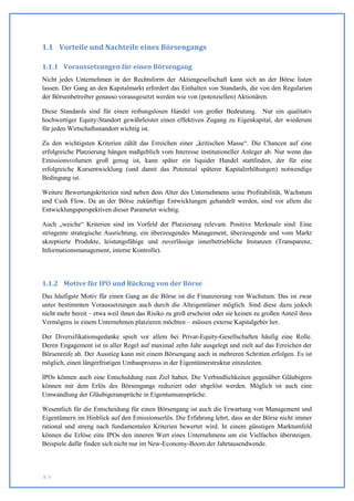 1.1 Vorteile und Nachteile eines Börsengangs

1.1.1 Voraussetzungen für einen Börsengang
Nicht jedes Unternehmen in der Rechtsform der Aktiengesellschaft kann sich an der Börse listen
lassen. Der Gang an den Kapitalmarkt erfordert das Einhalten von Standards, die von den Regularien
der Börsenbetreiber genauso vorausgesetzt werden wie von (potenziellen) Aktionären.

Diese Standards sind für einen reibungslosen Handel von großer Bedeutung. Nur ein qualitativ
hochwertiger Equity-Standort gewährleistet einen effektiven Zugang zu Eigenkapital, der wiederum
für jeden Wirtschaftsstandort wichtig ist.

Zu den wichtigsten Kriterien zählt das Erreichen einer „kritischen Masse“. Die Chancen auf eine
erfolgreiche Platzierung hängen maßgeblich vom Interesse institutioneller Anleger ab. Nur wenn das
Emissionsvolumen groß genug ist, kann später ein liquider Handel stattfinden, der für eine
erfolgreiche Kursentwicklung (und damit das Potenzial späterer Kapitalerhöhungen) notwendige
Bedingung ist.

Weitere Bewertungskriterien sind neben dem Alter des Unternehmens seine Profitabilität, Wachstum
und Cash Flow. Da an der Börse zukünftige Entwicklungen gehandelt werden, sind vor allem die
Entwicklungsperspektiven dieser Parameter wichtig.

Auch „weiche“ Kriterien sind im Vorfeld der Platzierung relevant. Positive Merkmale sind: Eine
stringente strategische Ausrichtung, ein überzeugendes Management, überzeugende und vom Markt
akzeptierte Produkte, leistungsfähige und zuverlässige innerbetriebliche Instanzen (Transparenz,
Informationsmanagement, interne Kontrolle).




1.1.2 Motive für IPO und Rückzug von der Börse
Das häufigste Motiv für einen Gang an die Börse ist die Finanzierung von Wachstum. Das ist zwar
unter bestimmten Voraussetzungen auch durch die Alteigentümer möglich. Sind diese dazu jedoch
nicht mehr bereit – etwa weil ihnen das Risiko zu groß erscheint oder sie keinen zu großen Anteil ihres
Vermögens in einem Unternehmen platzieren möchten – müssen externe Kapitalgeber her.

Der Diversifikationsgedanke spielt vor allem bei Privat-Equity-Gesellschaften häufig eine Rolle.
Deren Engagement ist in aller Regel auf maximal zehn Jahr ausgelegt und zielt auf das Erreichen der
Börsenreife ab. Der Ausstieg kann mit einem Börsengang auch in mehreren Schritten erfolgen. Es ist
möglich, einen längerfristigen Umbauprozess in der Eigentümerstruktur einzuleiten.

IPOs können auch eine Entschuldung zum Ziel haben. Die Verbindlichkeiten gegenüber Gläubigern
können mit dem Erlös des Börsengangs reduziert oder abgelöst werden. Möglich ist auch eine
Umwandlung der Gläubigeransprüche in Eigentumsansprüche.

Wesentlich für die Entscheidung für einen Börsengang ist auch die Erwartung von Management und
Eigentümern im Hinblick auf den Emissionserlös. Die Erfahrung lehrt, dass an der Börse nicht immer
rational und streng nach fundamentalen Kriterien bewertet wird. In einem günstigen Marktumfeld
können die Erlöse eins IPOs den inneren Wert eines Unternehmens um ein Vielfaches übersteigen.
Beispiele dafür finden sich nicht nur im New-Economy-Boom der Jahrtausendwende.




S. 5
 